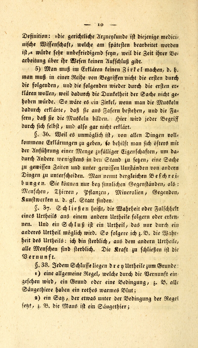 \ Definition: »bte gerichtliche 2fr$uenfunbe ift Diejenige mebick ntfd^e Siffenfdjaft, welche am fyätejren bearbeitet wotben ijr,« würbe fef)r unbefrtebtgenb fepn, weil bte Seit tljrer 23e' arbeitung über tyr Gefeit feinen Tluffc^tug gibt. 5) 5D?an muß -im (Srflären feinen Strf ef machen, b. £. man muß in einer 9?et(?e oon »griffen nicfyt bte erjlen burd) *>j^ fofgenben, unb bie fofgenben wieber burd) bte er jlen er* frdren wolTen, weif baburdj bte Dunfetyeit ber &a<t)e nid)t ge* £oben würbe. <&o wäre e$ itn Sirfef, wenn man bte MuSfeln baburcfy erwarte, bafi jie auö gafern befte^en, anb bte ga* fern, baß jte bie 9)?u0feln bilben. ipier wirb jeber begriff burdE> ftcfr felbfl, unb alfo gar nt$r erflärt. §. 36. Seif e6 unmöglich t|t , oon allen fingen soll-- fommene grflärungen $u geben, (0 fee^Üft man ftcfy öfters mit ber 2fofu$rung einer $?enge jufättiger (Sigenfcfeaften, um ba> burd) tfnbere wemgjtenö in t>en @tanb &u fefcen, eine &ad)t $u gewinn Seiten unb unter gewiffan Umjtänben uon anbcrn Dingen $u unUrfd)ei.ben. $?an nennt bergfeidjen 23efd)rei-~ bungen. @ie formen nur ben ftnnfidjen ©egenflänben, als : Sföenfc&ei!, Spieren, ^ffanjcti, Mineralien, ©egenben, £unftwerfen u. b. gl. @tatt jtnben. 5. 37. @§ cfy I i e ß e n £eißr, bte 52Ba£r$eit ober gaf fd^elt eined Urt^etld an$ einem anbern Urteile folgern ober erfen-- nen. Unb ein (Schluß ijl ein Urteil, ba$ nur bttrcb ein anbereS Urteil mögfid) wirb. 0o folgere tcfy g. 93. bte Sa£r- |ett be3 Urteils: icfy bin fterblid), auö bem anbern Urteile, alle Sftenföen jlnb jterblic$. Sie Sraft $u fließen tflb bte Vernunft. §. 38. Sebem <&d)lu\fe liegen b r e 9 Urteile $um ©runbe: i) eine allgemeine £Kegef, weld)e burd) t>k Vernunft ein gefe^en wirb, ein ©runb ober eine Söebingung, j. £. alle 0äuget£iere fcaben ein rot^eö warntet £3lut; 2) ein @a£, ber etmö unter ber £3ebtngung ber SHeget fejtf, $. p. bie $fl<m$ iß ein 0duget^ier;