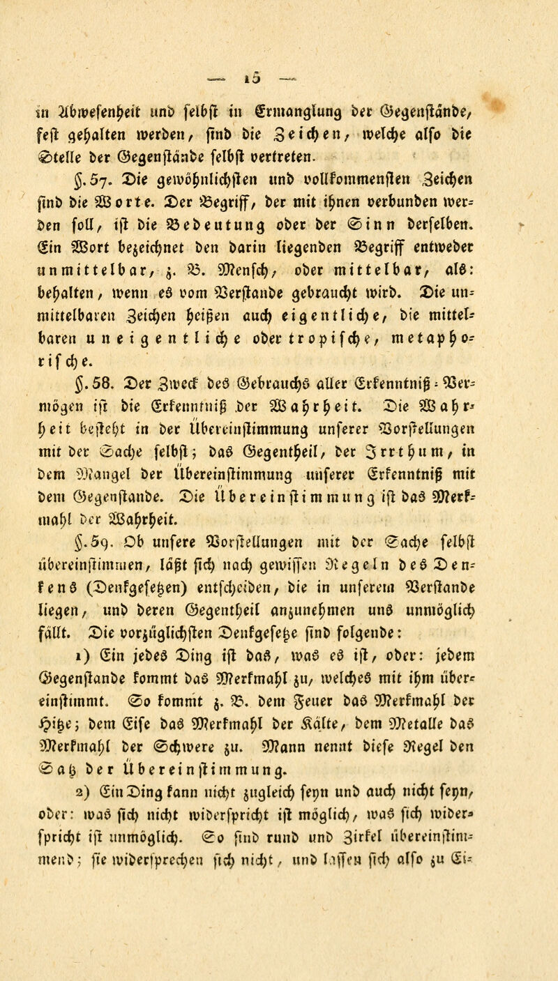 lt> .*» —. m IthmUnptit unb felbfl tn Ermanglung ber @egenfianbe, fefl gehalten werben, ftnb &ie Seiten, welche alfo bte Stelle ber ©egenfiänbe felbfl oertreten. §.57. £)it gewo§nlid)jien unb oollfommenjlen Beiden pnb ble SEBorte. 2>er begriff, ber mit i£nen oerbunben wer- ben fotl, tfi t>U Soeben tu ng ober ber 0tnn berfelben. (Sin SSBort bejetct)rtet ^e\\ barin liegenben begriff entweber unmittelbar, §. $3. Genfer;, ober mittelbar, al6: behalten, wenn e3 00m 23erjjtonbe gebraucht wirb. 2)ie im* mittelbaten Setzen Reißen auef) eigentliche, bte mittel- baren un eigentliche ober tr optferje, metap^o- rif cfje. J. 58. £)er 3wecf beö ©ebraucfyd aller (Sifenntnig; 93er-- mögen tfi ^ie (Srfemmnß .ber 2Ba$r£eit. £>ie 2Bal?r* fytii bcjle^t in ber Übeieinjtimmung unferer SSorfrellungen mit ber &ad)e felbfi; ba$ ©egent^eil, ber Srrt^um, m bem lOtangel ber Übereinftimmung unferer (Srfenntntjj mit bem ©egenjtanbe. £>ie Ü b e r e i n ji i m m u n g ifi ba3 30?erf- mafyl t>et $&af)tfycit. §.59. Ob unfere 53orfreüungen mit ber ^acfye felbfl übereinftimmen, laßt ftcf) nad) gewtjfen Regeln b e 6 X) e n- fenö (Denfgefe^en) entfd)ciben, bie in unferem 93erflanbe liegen, unb beren @egentl;eil anjune^men unö unmoglid? fallt. £>ie oor$i'iglid)fren £>enfgefe£e ftnb folgenbe: 1) (Sin jebeö £>ing tjt ba$, \va$ eS tjt, ober: jebem ©egenfknbe fommt i>a$ 9tf?erfmaljl $u, welcfyeö mit il?m über* einnimmt, 0o fommt $. 33. bem getter büö 9)?erfma£l ber £tj$e; bem (Sife ba£ 9Q?erfma£l ber Aalte, bem Metalle l>a& 9)?erFma^l ber (Schwere ju. 20?ann nennt biefe 9?egel ben ® a ($ ber Ubereinjt immun g. 2) Sin X)tng fann ut'cfyt jitgletct) fepn unb aucr) nicr)t fepn, ober: waö jtd) ntc^t wiDerfpricfyt ijl moglid), wa$ ft'd) wiber» [priest ift unmöglich. <2o ftnb runb unb 3irfrl ubereinfiim-- nienbj fte wiberfprcd;>eu ft$ nid)t,, unb (äffen fid) alfo $u (St*