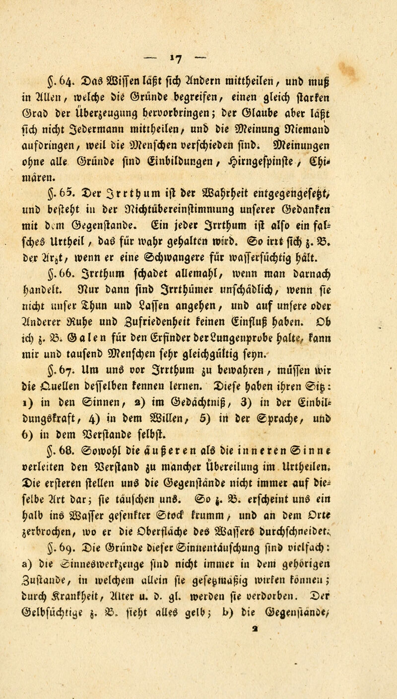 §. 64. £>ae Steifen lägt jtcfy intern mitteilen / unb mu$ in Tillen, welche bie ©runte begreifen, einen gleidj jlarfen @raö ber Überzeugung beroorbringen; ber ©laube aber lägt ftd) nid)t 3ebermann mitteilen/ unb bie Meinung DWemanb aufbringen/ weil bie 2#enfd)en oerfdjieben ftnb. Meinungen o^ne alle ©rünbe ftnb Sinbilbungen, J?irngef»infte, €^i* waren. §.65. Der Srrt^um ijl ber SBal^eit enfgegehgefejjr> unb befreit in ber 9?id}tübereinftimmung unferer ©ebanfen mit bettt ©egenftanbe. Sin jeber 3rrn)um ijl alfo ein fafc fc^ea Urteil, t>a$ für wa£r gehalten wirb. ®o int jtdj §. 23* ber tfrgt, wenn er eine (Schwangere für wafferfuc^tig fyälu §.66. Swt&mn fcfjabet allema^l, wenn man barnad) banbelt. 9?ur bann ftnb 3rri$ümer imfcfyäbltd), wenn jle ntd}t unfer ££un unb Waffen angeben, unb auf unfere ober unterer SKu^e unb £ufrieben£eit feinen (Einfluß £aben. Ob id) j> £3i ©alen für ben Srftnber berSungenprobe £alte, fann mir unb taufenb 9)?enfd)en fe£r gleichgültig fepn. 5.67. Ura un$ oor Swtfcum $u bewahren/ muffen wir bie Cuellen beffelben fennen lernen. 2)iefe £aben i£ren €>i£: 1) in ben binnen, 2) im ©ebäcfytnifj, 3) in ber (SinbiU bungSfraft, 4) in bem Sitten, 5) irt ber (^pracfye, unb 6) in bem 93erftanbe felbft. §. 68. <©owo£l bie ä u fj e r e n als bie i n n e r e n @ i n n e verleiten ben 93erjtanb %u mancher Übereilung im Urteilen. 2>ie erfhren (teilen un$ ^U @egen)länbe nicfyt immer auf bit* felbe #rt bar ; fte tauften un6. ®o j. 53. erfdjeint uns ein £alb inö 2Öaffer gefenfter 0tocf frumm / unb an bem Orte jerbrodjen, wo er ^u Oberfläche bed SBajferö burcfyfdjnetbet; J. 69. Sie ©runbe biefer @innentäufd)ung ftnb oiclfad}: a) bie >£inne$werf$euge ftnb ntcf>t immer in bem gehörigen Buftaube, in welchem «Hein fte gefe^njäfjig mtrfen fönneu; butd) $ranff)eit, -Hlter u. b. gl. werben fte oerbotben. 2>er @elbfüd>tiwje §. &; fte^t alle$ gelb; b) t>U ©egenftänöe; 1