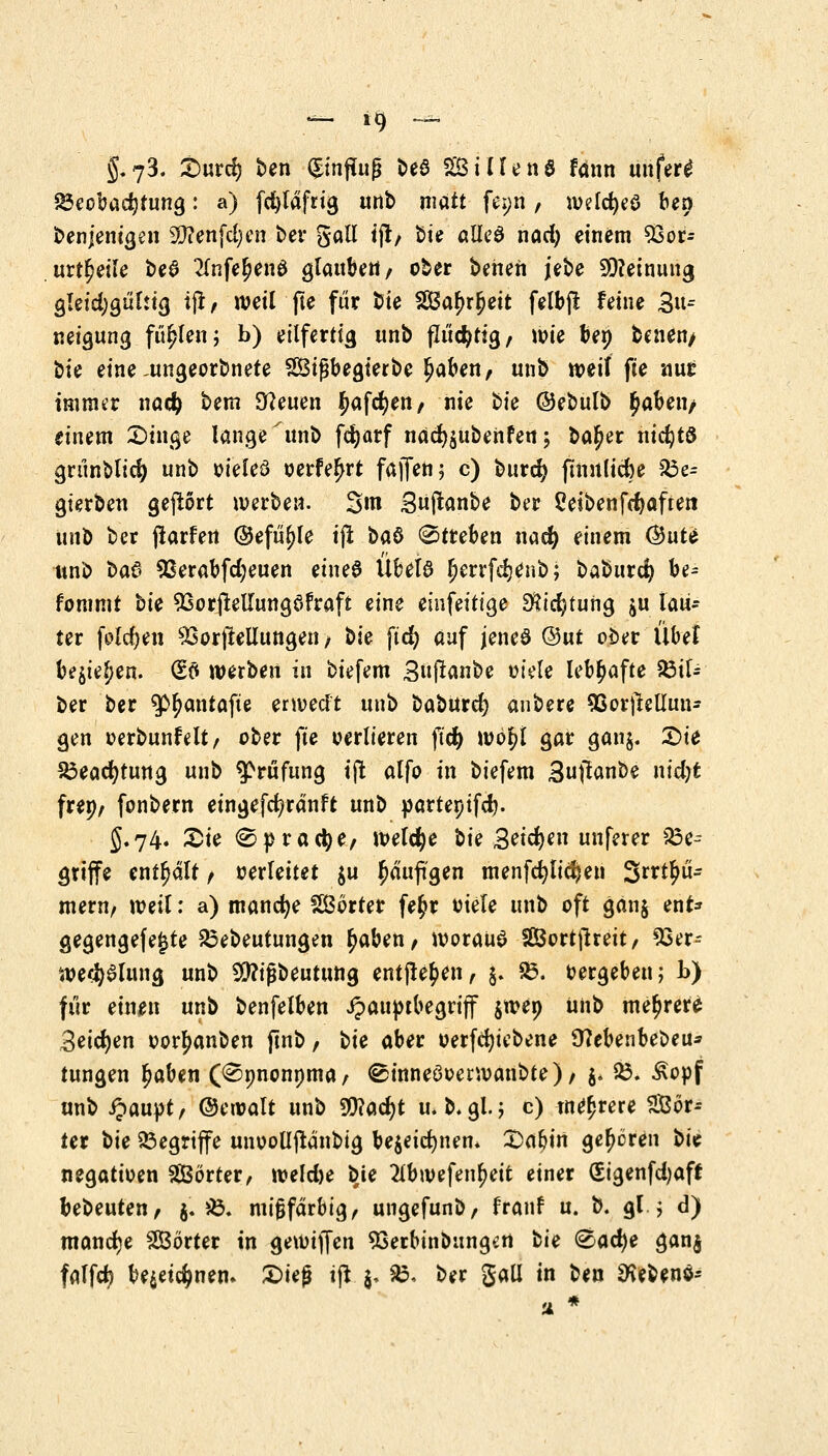 g«73. Surd) ben ©nflfog t>eö SSilleng fdnn unfertf 23eoba$tung: a) fcfyldfrig unb matt fei;n, welcfyeö ben benjemgen SQ?enfd)cn ber galt ijt/ Sie alleö nad) einem 93or- urteile be$ 2(nfe£en$ glauben / ober benen jebe Meinung gleichgültig ijt, weil fte für bie 2Bar)rljeit felbjt feine 3^ neigung füllen; b) eilfertig unb flüchtig/ wie bep benen/ t>u eine auigeorbnete SBtßbegterbe £aben, unb weil fte nur inmn'r nacf) bem Sfteuen ftaffyfr/ nie bie ©ebulb £aben/ einem Singe lange unb fdjarf näct^ubenfett 5 ba^er nichts grünblid) unb oieleö oerfeljrt fajfen; c) burcfy finulicfce 33e= gterben geftört werbe«. Sm 3üftanbe ber Reiben fcfyaften ant> ber (tarfert ©efü^le ijt i>aö Streben nad) einem ®uU unb ba$ 93erabfdjeuen einee Übela Ijerrfdjenb; baburcfy be^ fommt ^k 93orjtetfungöfraft eine einfeitige $tdjtung ju lau- ter folgen 93orjtellungen / ^k fid) auf jeneö <3ut ober Übel be$ie$>en. (Eö werben in biefem 3ußanbe otele lebhafte Sil- ber ber $r)antafte erwed't unb baburd) anbere QSorjleUuu* gen oerbunfelt, ober fte oerlieren ftcfy wör)l gar gan§. Sie S3eacfytung unb Prüfung tjt alfo in biefem Suftanbe nidjt frep/ fonbern etngefcfyränft unb partepifcl). 5.74. Sie (Sprache/ Welche Ik 3ei$™ unferer 23e- griffe enthalt, oerleitet $u häufigen tnenfdjlidjeu Säu- mern, weil: a) manche Sßörter fe$r oiele unb oft gan$ enf* gegengefejjte 25ebeutungen t)aben, worauf Sßortjlreit, 93er- we^alung unb $?ifjbeutung entjle^en, j. S3. oergebeu; b) für einen unb benfelben Jpauptbegrijf $wep unb mehrere Beiden oortyanben ftnb, bte aber oerfdjiebene Ü?ebenbebeu* tungen r)aben (^pnonpma, ^inneöoerwanbte), $. 35. £opf anb Qauyt, ©eroalt unb Wla<i)t u. b.gl.; c) innrere Sof- ter \>k begriffe unoolljtänbig be$eid)nem Sabin gehören t>k negatioen SBörter, weld)e bte 2tbwefen^eit einer (Sigenfdjaff bebeuten, $. $5>. mifjfärbig, ungefunb/ franf u. b. gl 5 d) manche SBörter in gewijfen Sßerbinbungen tk &Q<fye gan$ falfd) be$et$nen. Sieg ijt $, &, ber gall in ben SKebenö- ti *