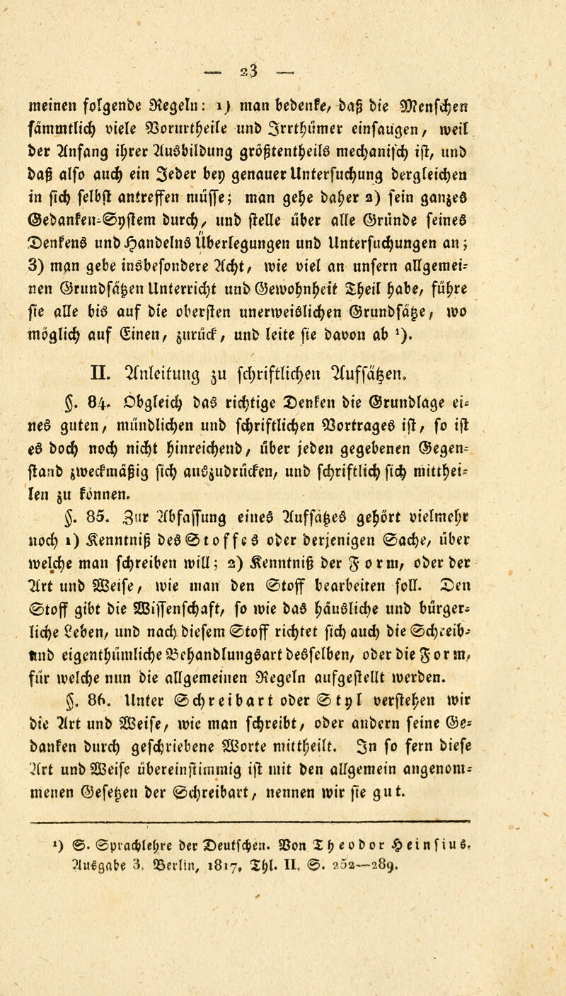 ~ 2$ — meinen folgenbe Regeln: 1) man bebeurV/bag bte 9D?enfcr)en fämmtlid) viele VßoxwtfyeiU unb Srrtljümer einfaugen/ weit ber Anfang i£rer 2iu$bilbttng größtenteils mecbanifcb tjt, unb bafj alfo and) ein Seber bep genauer Unterfucfmng bergletcben in jtcb felbjt antreffen muffe; man gebe baf)er 2) fein ganjeö ©ebanfen^Spjtem burcfy, unb (teile über alle ©rünbe feines £>enfen$ unb ^anbelnö Überlegungen unb Unterfitdjungen an; 3) man gebe inabefoubere 7ld)t, wie oiel an unfern allgemei- nen @ntnbfd£en Unterricht unb ©emobnfjett &£eil Ijabe, fü^re fte alle bis auf ble oberjten unermeiölicben ©runbfä£e, wo möglich auf (Einen f jurücf; unb leite fte baoon ah *)• IL Anleitung ju fd>riftltc^en 2(uffdfeen, §. 84* Obgleich ba$ richtige 2>enfen bk ©runblage tu tte$ guten/ münblicben unb fcbriftlic^en Vortrages ift, fo ift e6 boefy nod) nicfjt #tnretcr)enb, über jeben gegebenen ©egen^ flanb $wecfmäfjig ftcb au^ubrücfen, unb fd?riftlicfy ft$ mittei- len ju fonnen. §. 85. 3ur 2Tbfajfung einea 2luffd£e$ gehört vielmehr itocr) 1) ^enntnifj be$Stoffe3 ober derjenigen Sacbe, über wekfye man fc^reiben will; 2) Äenntnifc ber g 0 r m, ober ber litt unb Seife, wie man ben Stoff bearbeiten foll. £en (Stoff gibt bk SDBijfenfcbaft/ fo wie ba6 ^du8licbe unb bürger- liche l'eben, unb nad) biefem Stoff richtet ftd) and) bk Srfj^eib- tmb eigcntfjümlicbe 83et)anblungaart beafelben, ober bk 5 0r m, für welche nun bk allgemeinen Regeln aufgehellt werben. §. 86. Unter Schreibart ober Stpl t>etjter)en mir bk litt unb Seife, wie man fcfyreibt, ober anbern feine @e- banfen btudt) getriebene Sorte mitteilt. 3n fo fern biefe 2itt unb Seife überetnjtümnig ift mit ben allgemein angenom-- menen @efej3en ber Schreibart, nennen mir fte ^ut *) <g. ©piacbtet?re ber 2>euffc$en. S5oti X^eobor Jg> ei n [iu ö.