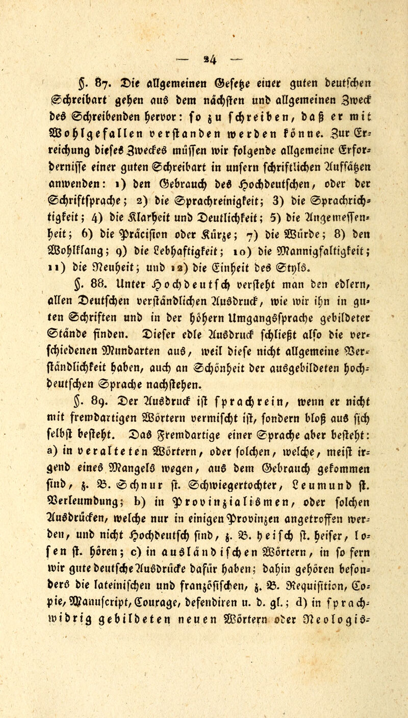 _ 84 ~= §. 87. T>it allgemeinen ©efejje etucr guten beutfcben ^cfcreibart ge£en au$ bem ndcfyften unb allgemeinen 3wecf be$ Sdjreibenben £eroor: fo $u fcfyretben, baß er mit SQßo^Igefallen oerjlanben »erben fonne. 3ur (Er-- reidjung biefe6 3wede£ muffen wir folgenbe allgemeine <£rfor* bermjfe einer guten 0d)reibart in unfern fcfcriftlidjen Wfd£en anwenben: 1) ben ©ebraucfy bed Jpocbbeutfdjen, ober ber 0d)riftfprad)e; 2) bie Spradjreinigfeit; 3) bie ®praduic^ tigfeit; 4) btc iUar^cit unb 2)eutlid)feit; 5) ük 2ln^emeiTen* f)tit; 6) ^ie ^ra'cijtpn ober Äur$e; 7) ^ie SBtirbe; 8) ben 2Bo£lflang; 9) bie 2eb£aftigfeit; 10) bie $?annigfafttgfett; 11) bte Slcufyeit; unb 12) bie (Einheit beö @tnB. §. 88. Unter ipodjbeutfd} oerfle^t man ben ebfern, allen £)eutfd)en »erjtdnblid)en 2lu0bruef, wie wir i^n in gu» ten ©djriften unb in ber £e£ern UmgangSfpracfye gebilbeter ©cdnbe fmben. tiefer eble 2lu6brtt<f fdjliefjt alfo bte oer* fcfyicbenen SD?unbarten au6, weil biefe nidjt allgemeine 9Ser* frdnbltdjfeit baben, aud) an &<$)Qi\$?it ber auSgebilbeten l?od)-- beutfcfyen 0»rad)e nad)fte£en. §. 89. £>er 2luabrti<f ijl fpradjrein, wenn er ntdjt mit frembartigen Wörtern oermifcfyt ij!, fonbern bloß <m$ fid) felbjl befielt. £>a§ grembartige einer Sprache aber befteljt: a) in veralteten Portern/ ober foldjen, welche/ meijt ir- genb eines 99?angel3 wegen, aus bem (Miraucfy gefommen ftnb, $. $8. Sd)nur fr. Schwiegertochter/ Ceumunb jl. SSerleumbung; b) in g>rooin$iali8men, ober folgen 2(u8brucfen, welche nur in einigen ^rooin^en angetroffen wer- ben, unb nidjt ipocfybeutfd) finb, $.23. ^eifefc % Reifer, lo-- fen jt. £ören; c) in aualänb ifcfyen SBörtern, in fo fern wir gutebeutfdje?lu8brucfe bafi'ir baben; ba^in geboren befon- berö bie lateinifdjen unb fran$eftfd?en, $. 23. $?equifitfon, &o-- pie,9$amifcrtpf,(£ourage, befenbiren u. b. gl.; d) in fprad)- wibrig gebilbeten neuen SBortern o£er Stteologia-