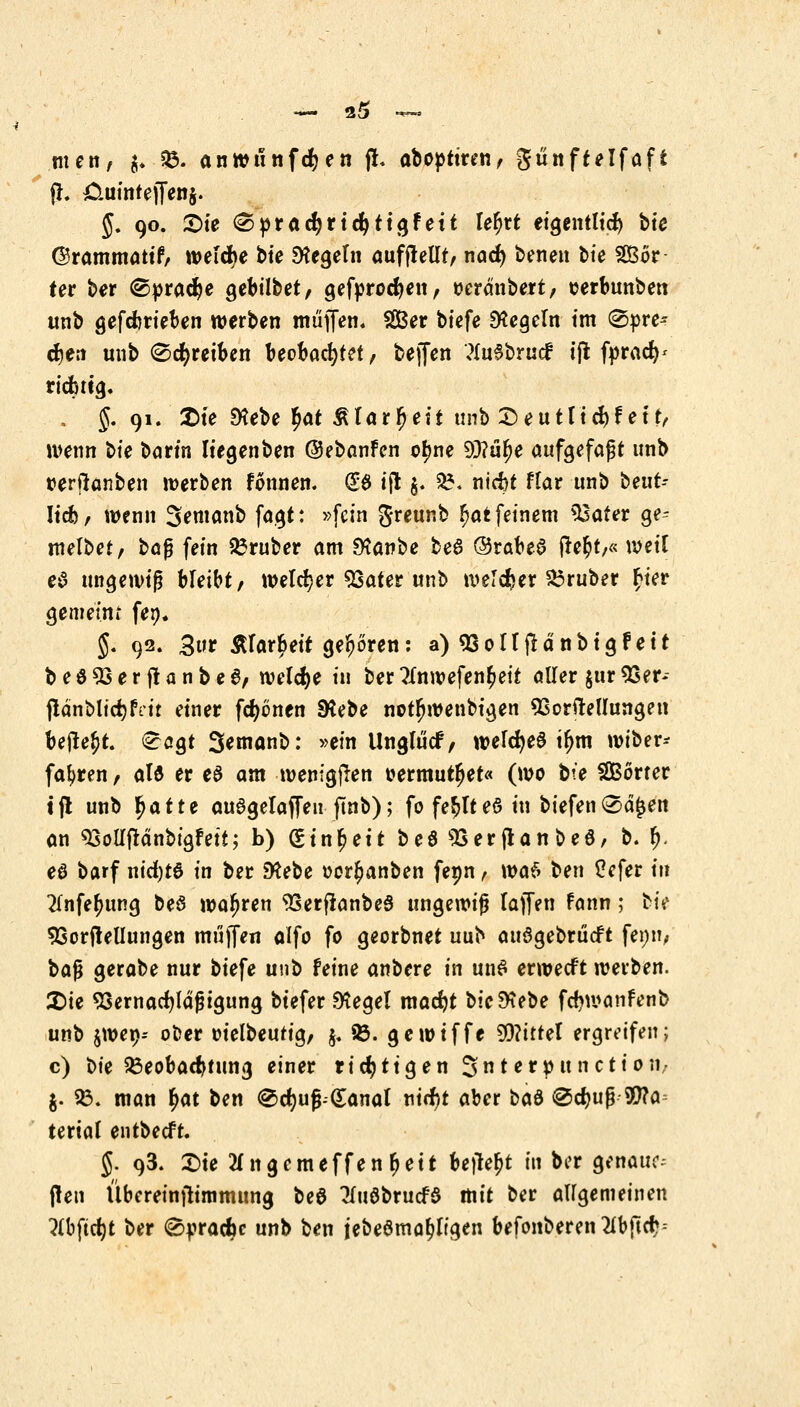 men, $. 93. anwunfcfyen fr. aboptiren, günftelfafi jh &uinte|fen§. J. 90. ©le <Spract)rtcfyttgfett lefjrt eigentlich bte ©rammattf, welche bte Regeln aufjlellt, nad) benen t>ie Wör- ter ber ©pradje gebübet, gefprocfyen, oerdnbert, serbunben unb gefebrieben werben muffen« Ser biefe Regeln im (Spre* djett unb (Schreiben beobachtet, beffen <?(uebrucf ijt fpractV richtig. . J. 91. 2>te SKebe l^at Älarfjeit unb Seutttd)!et fr wenn bt'e barm liegenben ©ebanfen o^ne 93?u^e aufgefaßt unb tterftanben werben founen. (£$ ijt $. 5?. nicfct flar unb beut- Iicb, wenn Jemanb fagt: »fein Jreunb r)at feinem $3ater ge- melbet, ba$ fein trüber am SKanbe bea ©rabea irer)t,« weit ea ungewiß bleibt, welcher 93ater unb welcher trüber r)ier gemeint fen. J. 92. 3ur iHar^eit geboren: a)9Soirjlä'nbtgfett beö93erftanbe6, welche in ber 7(nwefenr)eit aller $ur53er- fldnblidjrVit einer fronen SRebe notfjwenbigen SSorirellungeu beilegt, <£agt Semanb: »ein Unglucf, weldjea tljm wiber- fafjren, ala er ea am wenigen t>ermutr)et« (wo bte SßBörter tjl unb fyattt auagelaffen ftnb); fo festes in biefen®d£en an ^oUftänbigfett; b) gtnfjett be^ SSerflanbea, b. fy. ea barf nid)t6 in ber 9?ebe oor^anben fenn, wa$ ben £efer tu 2(nfer)ung be$ wahren 93erfianbeS ungewiß lajfen fann; bte Verkeilungen muffen alfo fo georbnet uub auögebrücft fenn, baß gerabe nur biefe unb feine anbere in una erwecft werben. £>ie Ssernacfjlaßigung btefer Siegel madjt bic&ebe fdjwanfenb unb swetj-- ooer oielbeutig, $. 93. gewtffe 9D?ittet ergreifen; c) t>k Beobachtung einer richtigen Sterpunction, j. 93. man r)at ben ®ct)uß-(£anal nirr)t aber bad ®d)uß Sfta terial entbecft. J. 93. £>te 2i*ngcmeffenl>ett beilegt in ber genaue- ren Übereinilimmung beö TluabrucB mit ber allgemeinen ?(bftct)t ber 0pracfcc unb ben jebeömatjltgen befonberen2lbper;=