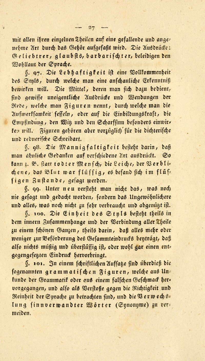 mit <Mn ^en einzelnen feilen auf eine gefallenbe unb ange- nehme lirt burcfy ba$ ®e£6r aufgefaßt mtr>. £)ie tfuSbrucfe: (^eh'ebtrer, glaubfi%, barbartfester, beleibigen ben SßoijUaut ber 0prad>e. §. 07. £>ie Ceb^aftigfeit tfl eine 53ollfomnten£eit beS <^tpfö/ burefy weldje man eine anfdjaulidje grfenntnig bewürfen will. Sie S0?itfel/ bereit man ft<$ bajtt bebten*, fenb gewiffe uneigentlidje 2lu6brt'i<fe unb ^Beübungen ber 9t?be, welche man giguren nennt, burd) welche man bte 21ufmerffamfeit feffefa/ ober auf bte (Stnbifbun^dfraft/ bte CE'mpftnbung, ben SBijj unb ben ©cfyarfftnn befonDer6 einwir* fe:T will, gtguren gehören aber oor$üglicff für t>k bid)terifd?e unb r^bnertfribe @5d)reibart. §. 98. Tie bannig faltig Feit befielt barin/ t>a$ man äbnltdje ©ebanfen auf oerfd)iebene 2trt auSbrikft. @o fann g. 2*. jlatf 10 b r e r 99? e n f d)/ bie 2 e t cfy e, ber 33erbli* c^ener ba$ 93J.it i war flu ffig, e6 befanb ftd) im flüf- figen 3u (taube, gefagt werben. §. 99. Unter neu oerjtet)t man nid)t ba§, wa$ nod) nie gefagt unb gebaut worben/ fonbern ba$ Ungewöhnlichere unb alles, was nod) nid)t $u fe£r oerbraud)t unb abgenufjt tfl. g. 100. £>ie ginjjett beö <StnU befielt t^eiB in bem tnnern 3ufammen£ange unb ber SSerbinbung aller £§etle $u einem fdjönen ©an$en t tljetlö barin, t>a$ alles metyr ober weniger jur95eförberung beS ©efammteinbruefS beptragt, bag alfo nid)t6 müßig unb uberflujfig ijt, ober wofjf gar einen ent- gegengefe£ten (Sinbrucf hervorbringt. 5. 101. 3n einem fd)riftlid)en2(uffa£e flnb überbieß ^k fogenannten grammatifc^en giguren, weldje aus Un- funbe ber ©rammattf ober au$ einem falfdjen 0efd)macf $er* oorgegangen, unb alfo als 5Serjtoge gegen \>ic 9\id)ü&Uit unb SKeinfjeit ber@orad)e $u betrachten ftnb, unb bie93erwed)S- lung finnoerwanbter SBörter (<Spnonpme) $u oer- meiben.