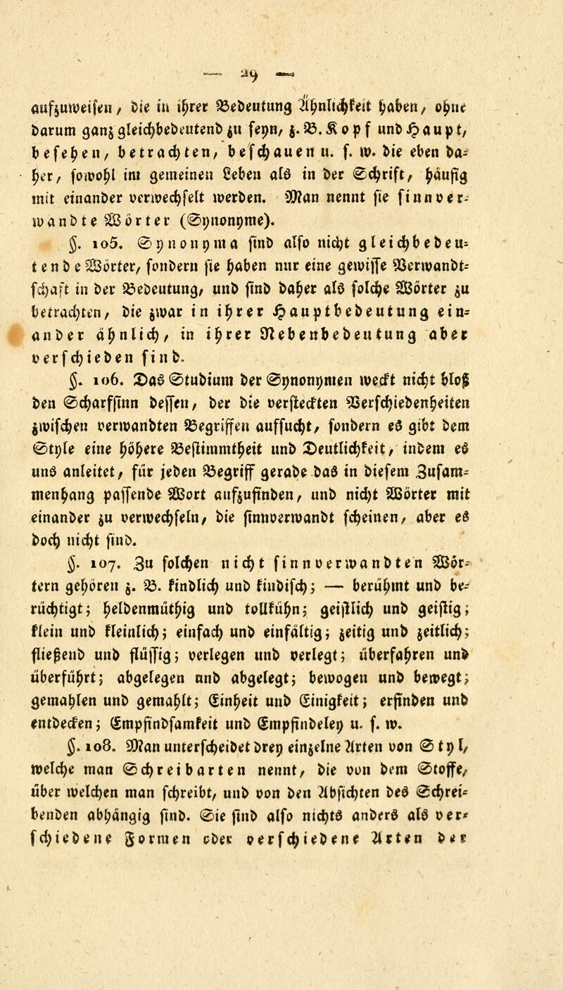 aufturoeifen / t>ie in iljrer Söebeutung t^nlt^Uit fjabert/ o£uc t>arum gan$gletcfybebattenbju fepn/ j.£.£opf unbJpaupt, befe^en, betrachten, befc&auen u. (. tt>. fcie eben ba- ^er, fowoljl im gemeinen Zebtn afö in ber Scfyrift/ ^auftg mit einander oerwecfyfelt werben. SDton nennt fte finnoer- iuanbte SSBorter (Spnonpme). §. io5. Spnonpma ftnb alfo nid;t gleid)bebeu= t en b eSorter/ fonbern fte Jjaben nur eine gennjfe Sßerwanbt- föaft tn ber 23ebeutnn9, unb jmb ba£er alö folcfye Sorter $u betrauten, ^ie jwar in tfjrer £auptbebeutung ein- anber äljnlicr;/ in i^rer OUbenbebeutung ahtt üerfcfyieben finb. §. 106. 2>a$Stubtum berSpnonpmen wecft nidjt blof ben Sdjarfjmn bereit/ ber t>k »erftecften 9Serfcr)ieben§etten jwifdjen oerwanbten Gegriffen auffucfyt, fonbern e$ gibt bem Stple eine Ijö^ere 33ejltmmt£ett unb £>eutlid)rVit/ tnbem e$ unö anleitet/ für jeben begriff gerabe baö tn biefem Bnfanu men^ang pajfenbe SSBort anftujtnben, unb nidjt SBörter mit einanber $u oerwedjfelti/ t>ie ftnnoerroaubt fdjeinen/ aber e$ bocfy nid)t ftnb. J. 107. 3u folgen nicfyt fi nnoer wanbten SSBor« tern gehören $. So. finblicfy unb fiubifdj; — berühmt unb be- rüchtigt; Ijelbenraütjjig nnb tollfü^n; geijlltcr; unb geifitig, flein unb fleinlicr); einfach unb einfältig; jeitig unb jeitlid?.; fließenb unb flü|jig; verlegen unb perlegt; überfahren unb überführt; abgelegen nnb abgelegt; bewogen unb bewegt? gemahlen unb gemault; (Einheit unb ginigfett; erfinben unb entbecf en; (Smpjtnbfamfeit unb (Smpftnbelep u. f. tv. J. 108. 2D?an unterfdjeibet brep einzelne Nrten oon @ tp h tvelcfye man Schreibarten nennt/ ^ie oon b?m Stoffe/ über welchen man fcfyreibt, unb oon ben ?Ibfid?ten beö Scfyrei* benben abhängig ftnb. Sie ftnb alfo nictyta anberö alö oer* fd;iebene formen obei: oerfc^iebene 2irten ber