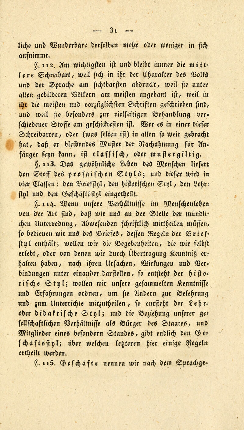 lidje unb SBuuberbare berfelben meljr ober weniger in ftcfy aufnimmt. 5.112. Tita wicfyitgjten tjl unb bleibt immer bie mitt- lere Schreibart, weil fid) in i£r ber (££arafter beö *ßolf$ unb ber Sprache am ftcfytbarfien aborucft, weil fte unter allen gebilbeten Golfern am meijien angebaut tjl, weit in t£r bk meiflen unb oor£iiglict)jlen ©griffen getrieben ftnb, unb weit fte befonbera jur oielfeitigen $3et)anbtuna, oer* fcfyiebener Stojfe am gefd)icftejten ijl. SGßer e$ in einer biefer Sdjreibarten, ober (wa$ fetten ijl) in allen fo weit gebraut §<xt, t>&§ er bleibenbe6 93?ujler ber 9?adE)a£mung für 2tn- fanger fetm fann, tft clafftfd), ober mujlergtlttg. 5. 113. £>a$ gewöhnliche 2tben beö 9)?enfd)en liefert ben (Stoff beö profaifcfjen ®19Jö; unb biefer wirb in oier dlajfen: ben &riefjlnt, ben ^ijtortfcfyen &tt)l, ben 2efa jlgl unb t>m ©efc^äftaßpl eingeteilt. 5,114. Senn unfere 93er£dltnijfe im SSttenfcfyenteben t?on fcfer 2lrt ftnb, bajj wir unö an ber Stelle ber munbli- cfyen Unterrebnng, 2tbwefenben fcfyriftticf) mitreiten muffen, fo bebienen wir un$ bef> &rtefe0, bejfen Siegeln ber fö r t e f= {t»l enthält; wollen wir fcie 23egebenbeiten, sie wir felbjt erlebt, ober oon benen wir bttrd) Übertragung $enntnij$ er- matten £aben, nad) ifjren Urfacfyen, Sirfungen unb 93er- binbungen unter einanber barfleften, fo entfielt ber fjtflo- rifcfye Stpt; wollen wir unfere gefammetten Äennrntfle unb (Erfahrungen orbnen, um fie ?lnbern §ur S3ele£rung unb $um Unterrichte mitzureiten, fo entfielt ber £ebr- ober bibafttfdje Stnl; unb tu 33e$iefHing unferer ge* fellfcfyafttidjen 98er£ältmjfe ata Bürger beö Staates, unö 5D?itglieber eineö befonbern Stanbeö, gibt enblidj ben @e* fcftdfteftöl; über welchen teueren (jter einige Regeln erteilt werben. 5.ii5, ©efdjäfte nennen wir nad? bem Spracbge-