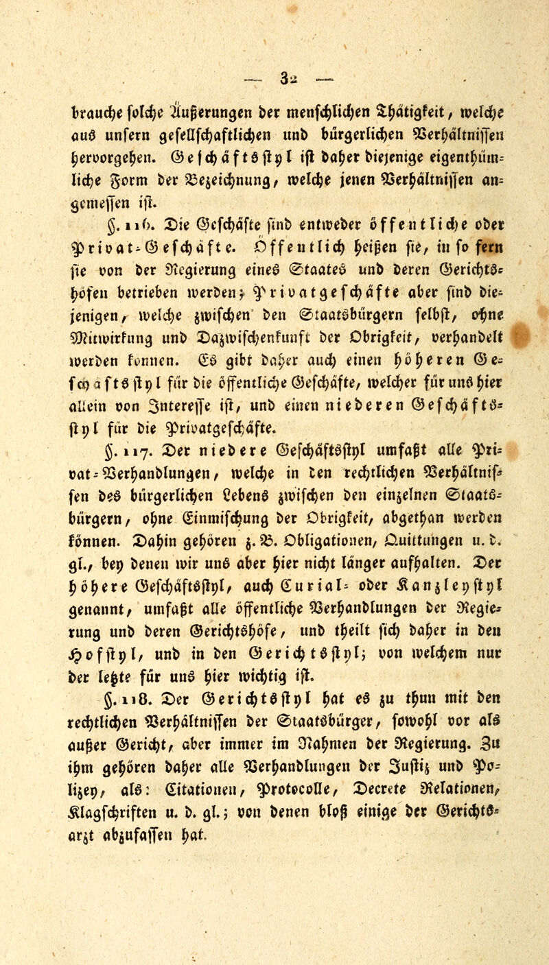 —. 3* — brauche foldje Äußerungen ber menfcpdjen $r)dtigfeit / welche öu0 unfern gefellfcfyaftlicfyen unb bürgerlichen 9Serr)dltnij[en fjeroorgeben. @ e f d? d f 18 j! 91 ift ba£er biejenige eigentr)üm-- Itc^e gorm ber £3e$etdmung/ welche jenen SSer^dltnifien am gcmejfen tjl. $> 116. £>ie @efd)dfte finb entioeber öffentliche ober 3Prioat^©efd)dfte. öffeutltcfy Reißen ft'e, in fo fern fte von ber Regierung eines ®taate& unb beren ©eridjtSs f>bfen betrieben iveroen* $vrioatgefd>dfte ober finb bie- jenigen , welche §n)ifd?en ben Staatsbürgern felbjt, o^ne SRuwttfung unb £)a$n>ifd)enfunft ber Dbrigfeit, oerr)anbelt werben formen. & gibt bafer and) einen r) beeren ©e- f o) a f t$ jlp l für bie öffentliche @efd?dfte/ welcher für unö r)ier allein oon 3«tereffe ift, unb einen nieberen ©efcfydftd* ftnl für bie ^prbatgefcfcdfte. 5.117. £>er niebere ©efdjdftajlpl umfaßt alle $>rt= oat--9Serr)anblungen/ welche in ten red)tlidjen 23err)dltmfi fen beö bürgerlichen Ceben$ $n?ifd)en ben einzelnen (Staats- bürgern/ olme (Sinmifdjung ber Cbrigfeit/ abgetan werften fönnen. £>a£in geboren 5.£5. Obligationen/ Cluittungen u. fc. gl., bep benen wir unß aber £ier nicfyt langer aufhalten. £>er £br)ere ©efd)dft$frpl/ aucfy£urial= ober Äan^lepjtpi genannt/ umfaßt alle öffentliche &err)anblungen ber Regie- rung unb beren ©ericfytSr)6fe / unb tr)eilt ftd) bat)er in ben j?ofjtpl/ unb in ben @ertc§ tSjlnl; oon welkem nur ber lefcte für unS £ier wichtig ift. 5.118. £>er ©eridjtöftpl fyat e$ ju t£un mit ben rechtlichen 93err}ältnij[en ber Staatsbürger/ fowo£)l oor afe außer ©ertdjt/ aber immer im SKa^men ber Regierung. 3« i&m gehören bat)er alle 9Sert)anblungen ber Suffy «nb $>o-- lijep/ aB: ^itationett/ ^rotocolle/ £>ecrde Relationen/ ^lagfdjriften u. b. gl.; von benen Wog einige ber (Berief ar$t abgufajfen r)at.