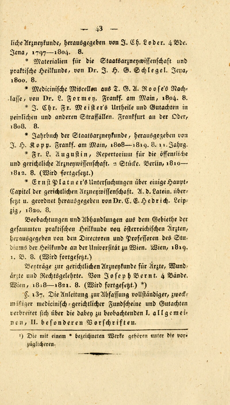 ItdjeTfrjnepFunbe/ herausgegeben oonS* £$< 2ober. 4&be* 3enö/ 1797—i8°4» 8. * Materialien für ou ^taat$ar$nenanjTenfd}aft unb praFttfct)e Jpeilfunbe, oon Dr. 3, £. @. <Sd)legel. Seua/ 1800. 8. * SWebictmföe $?iecell»n a«6 £. ©. X SKoofe'd 9?ad> Taffe/ oon Dr. 2. gormep. granff. am 9J?aüi/ 1804. 8. * 3. £?>r. gr. 9&?etfter'ö Urteile unb ®md)ttn in petnltc^en unb anberen ©traffallen, granffurt an ber Ober, 1808. 8. * Sö^rhtd) ber <Staaf6ar§nenfunbe / herausgegeben ocm 3< £. &op:p. granff. am $?atn/ 1808—181 9. 8. n-S^N* * gr. ü. '21 u guflin, SKepertorimn für oie öffentliche unb gerichtliche 2Trgnei>ivtffei]fc^aft. 2 ©tücfe. Berlin/1810— 1812. 8. (SBirb fortgefe|t.) * <5 r n jx $ I a t n e r'3 Unterfucfyungen über einige ipaupt* £apitel ber gerichtlichen ^rgnerjioijfenfctjaft. 2f. b. Catein. über- fe£t n. georbnet (>erau£\rt,egeben oonDr.(LS.Jpebrtd). £ei»-- jig, 1820. 8. Beobachtungen unb 2lbt)anblungen au6 bem ©ebtetfje ber gefammteu praftifcfyen ipeilfunbe oon oflerreicfyifcfyen ?ir$ten, herausgegeben oon ben £)irecroren unb ^»rofefforen beS &tu~ biumj ber ipeilfunbe an ber Uniüerfttät $u %&ien. s$ien, 1819. 1. SB. 8. (SBtrb fortgefetjt.) Beitrage jur gerichtlichen 2(r$nenfunbe für littfe, Sfißunb^ arUe unb Diect)t6gele^rte. 33on 3ofep$23emt. 4 JBanbe. Sien, 1828—1821. 8. (SßBirb fortgebt.) *) -$. 137. Fernleitung $ur2(bfaffung uolljtänbiger/ jweef- mäßiger mebtctiiifdt) - gerichtlicher gunbfct)eine unb ®utact)ten verbreitet ftd> über ^k babey $u beobacfytenben I. allgemei- nen/ II. befonberen 93 orfd)rtften. x) Üie mit einem * bezeichneten UBerfe gehören unter &te fror* jugfic^eren.