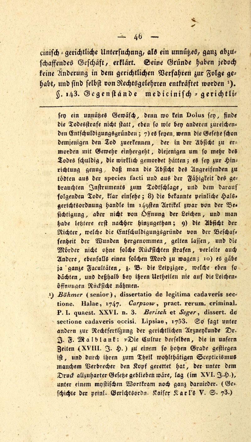 cinifcf) = gerichtliche Unterfudjnna, oB ein unnu£ea/ gati$ (tb$ö* fd)affenbe3 ©efcfyaft, erflarr. ©eine Örunbe (>aben jebocf? feine Ünberung in bem gcvtc^tlicf^en 93erfa£reri jur SoI<je ge- ^aX>t, tmbftnb felfcj* oon SÄec^tegele^rten entfräftet werben '). §. 143» ©egenjtänbe mebtcintfcfy * Qexifytlv feo ein unnüfceö ©etoäfö, benn n>o fein Dolus fep, finbe t>ie Sobeöfltafe nic^t flau, eben fo rote ber; anbeten jureteben« ben ^nffc^ulbtgungötjrun&eK; 7) eß fegen, wenn bieQJefefcefcbon bemjenigen ben Sob guerüennen, ber in ber 'llbfiüt $u er= mürben mit @eroef)r einf>ergel)t, biejenigen um fo me(;r beS Sobeß fcfyutbig, bie anrniefc gemorbet fjätten j eö fep jur #tns riefctung genug, baß man bie 21bftcbt beö 2lngretfenben ju tobten auö ber species facti unb aus ber Sa^igfeit bed ge* prangten 3njlrumentö jum ^oötfc^fage / imb bem barauf folgenben $obe, Hat einfe^e; 8) bie befannte peinliche ^>alß» gertdjtSorbnung ^anbte im i49ften 2lrttM jroar »ün ber S5e« ftebtigung ß aber ntcfct »on Öffnung ber Setzen, unb man £abe leitete erft nac&fcer ^injuget^an; 9) bie 2lbtubt ber Stieltet, roelcbe bie (Sntfc&utbigungSgrtinbe Don ber QSefd^af* fen^eit ber 2Dunben hergenommen, gelten (äffen, unb bie 9ftörber niefct o^ne folebe SHütfftcbten fhafen, »ertette auefc 2lnbere, ebenfalls einen folgen 9ttorb $u tragen; 10) eö gäbe ja 'ganje ^acultäten, S* ®- bie Öeipjiger, roefebe eben fa bäcbten > unb keföalb bep ifjren Urzeiten nie auf bie Seiten* ßfhuBgen Diucfftcbt nahmen. }) Böhmer (senior), dissertatio de legitima cadaveris sec- tione Halae, 1747. Carpzow, pract. rerum. criminah P. I. quaest. XXVI. n. 3. Berisch et Seger, dissert. de sectione cadaveris occisi. Lipsiae, 1753. ©0 fagt unter anbern §ur Sftec&tfertKjimg ber gericbtHcben ^trsnepfunbe 3>. 3- S« ^Äalblanf: »£>ie (Sultur berfelben, bie in unfern Reiten (XVIII. 3. £. ) §u einfm fo f)ot>en QJrabe gefiiegen ift, unb burd? ifjren jum %\)t\\ wohltätigen <5cepticiömu6 mauebem QSerbrecber t>en $opf gerettet fyat, ber unter bem X)rucF aüju^arter ©efefce geblieben wäre, tag (im XVI. 3-£.), unter einem moffifc&en 2ßertfram no# gauj barnieber. (©es f$ic$te bec petrtU QJeric&teorDn. Äatfer £acl'e V. S. 73«)