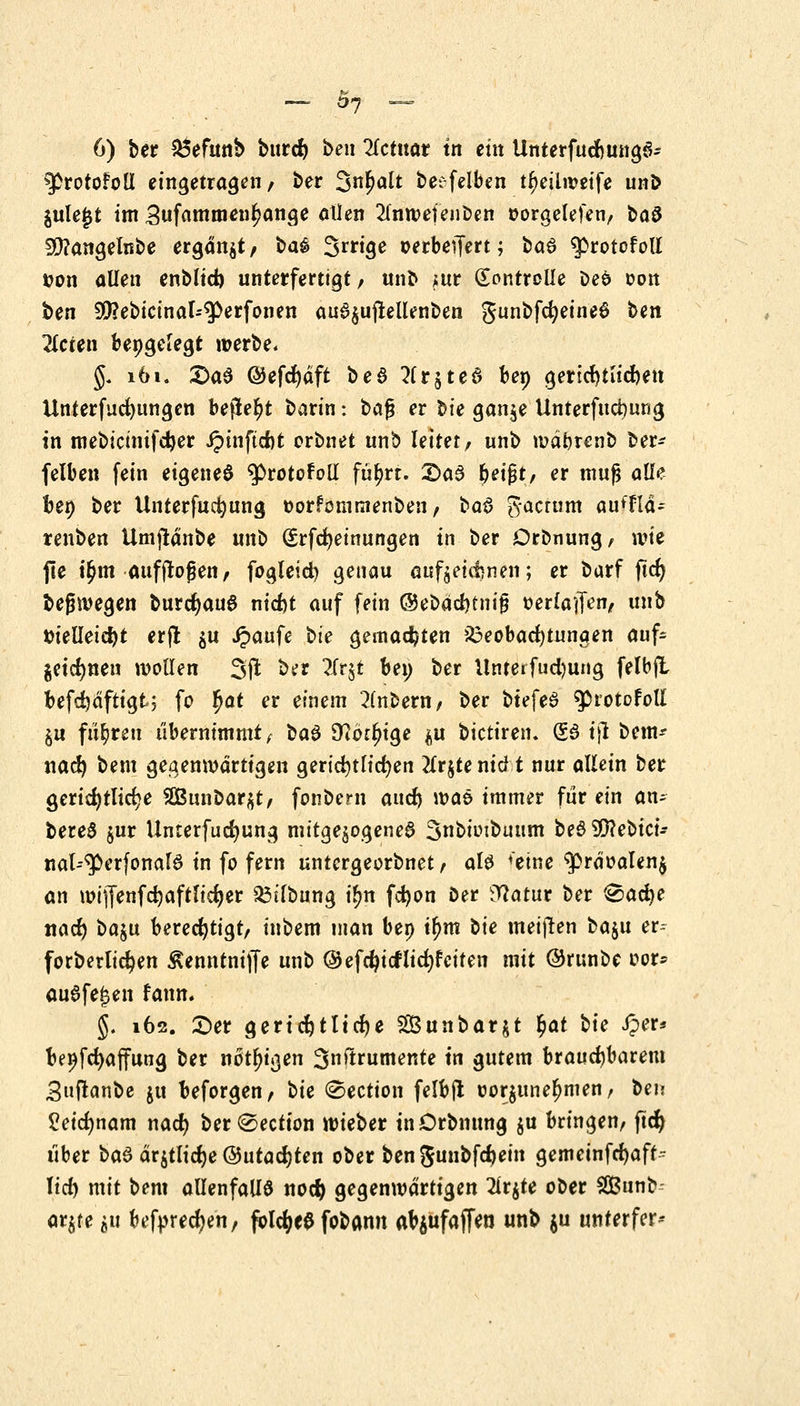 _ on — 6) ber £5efwtb bttrd> beti Petitor tn ein UnterfudmngS- 9>rotofolI eingetragen/ ber %n$alt ^ec-felbcn tr^eilweife unö jule^t im ,3tifamm*n$ange aüen 2fnwefenben oorgelefen, ba$ SÜ?angelnbe ergattjt/ ba^ Srrige oerbeiTert; ba6 ^rotofotf t?on allen tnblid) unterfertigt, unb ;ur Kontrolle oefc oon ben 90?ebicinai=$>erfonen aua$uflellenben gunbfcfyeineS ben Heien bepgelegt »erbe* §. 161. 2>a$ ©efcfjdft be$ ?(r$ted bep gertd)tlid)en Unterfucfyungen befielt barin: ba$ er l^ie gänje Unterfudmng in mebicinifdjer J?inftd)t orbnet unb leitet/ unb mäfcrenb ber* felben fein eigenes tytotofott fü^rt. £>a3 fyeifyt, er muß alle ben ber Unterfucrjung oorfomtnenbeu, bai> gactum auffta* renben Umjldnbe unb (£rfd)einutigen in ber Dronung, wie fte t^ni auffrofeti/ fogleid) genau aufzeichnen; er barf ftcr) bejjwegen burd)au6 nid)t auf fein ®etia$tni$ oerfaifrty unb ttieüeidjt erfi $u Jpaufe bte gemachten Beobachtungen auf- zeichnen wollen 3(1 ber ?Ir§t bei) ber llnterfudjung felbjl befdjdftigt; fo fyat er einem 2lnbent/ ber btefeS ^rotofoll §u fiir)reu übernimmt/ ba$ D?dttn'ge $u bictiren. (53 tjl beut* nad) beut gegenwärtigen gerichtlichen 2lrjtenid t nur allein ber gerichtliche 2Bunc>ar$t, fonbern aud) n?ae immer für ein an- bereS $ur Unterfud)ung mitgezogenes Snbioibuum beS SCftebici* nat-^erfonalS in fo fern untergeorbnet / aU fetne $rdoalen$ an mijfenfdjaftlidjer 53ilbung i^n fcfyon Der Watur ber <&ad)e nacr) baju berechtigt, inbem man bep ifym Sie meinen baju er- forberlic^en ßenntniffe unb @efcf)tcr1id)feiten mit ©runbe oor* ausfegen fann. §. 162. Der gerichtliche SSBunbarjt §at bit JJer* bepfcfyaffung ber nötigen 3nftrutnente tn gutem brauchbarem Snftanbe ju beforgen, tie ®ection felbji oor$unel)men, ben Peidmam nadj ber^ection wieber tnOrbmtng $u bringen, ftcr) über ba$ drjtlidje @utad)ten ober bengunbfdjein gemeinfcfyaft^ lid) mit bem allenfalls noefy gegenwärtigen 2ir$te ober SBunb- ar^re $u befpredjen, fclc^ee fobann atyufaffeu unb $u unterfer*