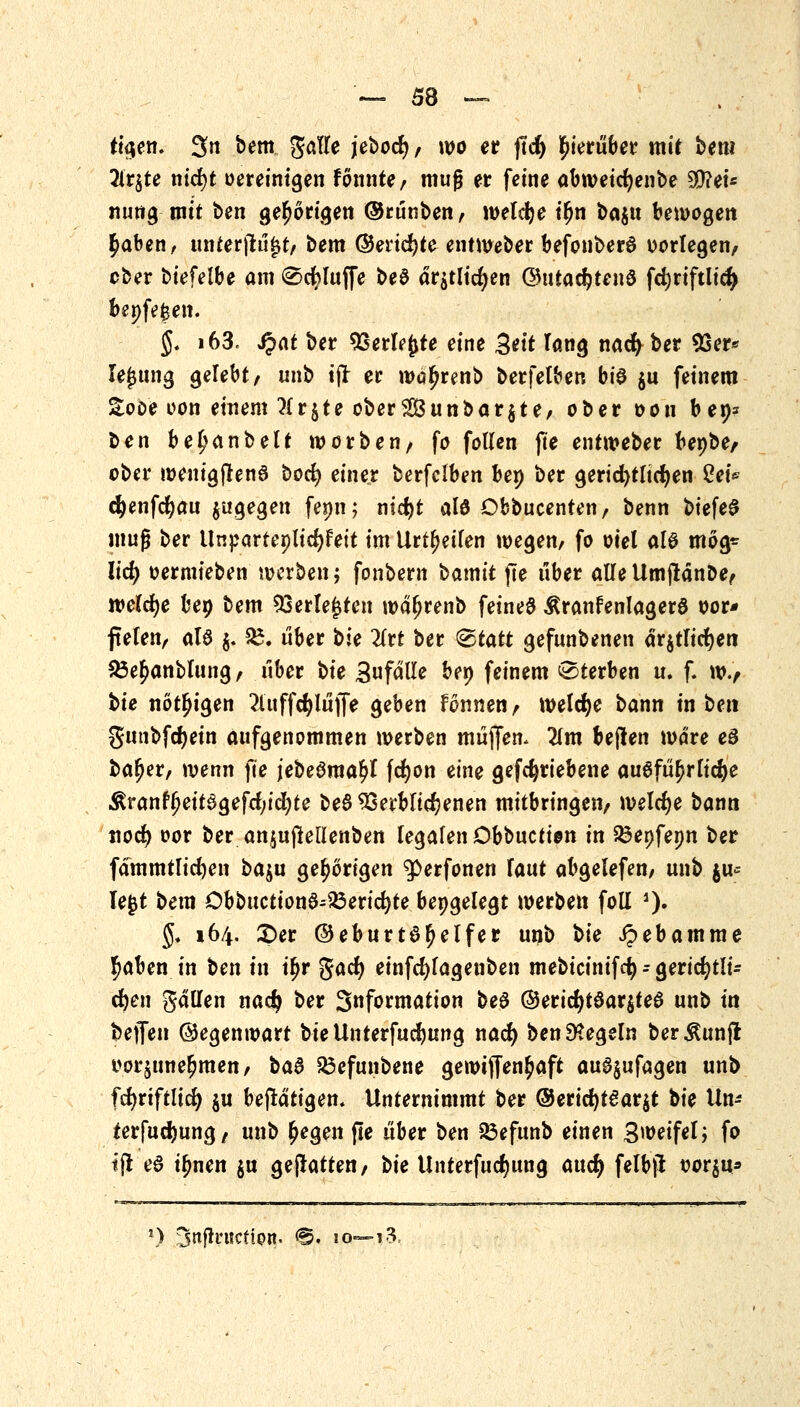 tio,en. 3n bem gölle jebocfy/ wo er jtcf) hierüber mit bem 2lr^te nid)t Bereinigen fönnte/ muß er feine atweicfyenbe SD?et« nung mit ben gehörigen ©rünben, welche i£n ba$u bewogen $aben, unterjtüfrt/ bem ©erid)te entWeber befonberö vorlegen/ ober biefelbe am ®cfyluffe be$ dr$tlidjen ©uta$tend fd)riftltd> bepfe|en. §. i63. J?at ber Verlöte eine 3*tt Tang nad) ber 93er* lejjung gelebt/ unb tjr er wäfjrenb berfetben bt'a $u feinem Sooe oon einem 7{r§te oberSunbarjte/ ober oon bep* ben befjanbelt würben/ fo follen fte entweber bepbe, ober wenigjJenö bocfy einer berfclben bep ber gerichtlichen Sei* cfyenfcfyau zugegen fepn; ntc^t alö Obbucenten, benn biefeS muß ber Unparteplidjfett im Urteilen wegen/ fo oiet als mög* lief) oermieben werben; fonbern t>amit fte über alle UmjlänDe/ welche bep bem Verlebten wd^renb feines ÄranfenlagerS oor* fteren, aU $. £. über bie 2Irt ber &tatt gefunbenen dr$tlid)en £3e£anblung/ über t>ie Sufdlle bep feinem Sterben u. f. w., bie nötigen 2luff4>lüjfe geben fonnen/ welche bann in ben $unbfdjein aufgenommen werben müjfen, lim beflen wäre eS ba^er/ wenn fte jebegma^I fcfyon eine getriebene auöfü^rlicfye ,ßranft>eit0gefd/id;te beS Verblichenen mitbringen/ welche bann ttod) oor ber anjujlellenben legalen Dbbuction in Q3epfepn ber fämmtlicfyen baju gehörigen $>erfonen Faut abgelefen/ unb ju* legt bem Öbbuction$-23erid)te bepgelegt werben foll ')• §. 164. £>er (Geburtshelfer unb \>ie ipebamme !)aben in ben in tyv gac^ einfcfylagenben mebtcinifcfy - gericfytli* eften gällen nad} ber 3«formation be$ ©erid)tSar$te$ unb in bejfen ©egenwart bieUnterfud)ung nad) ben Regeln ber^unjl üoqune^men/ ba8 53efunbene gewiffen^aft au^ufagen unb fcfyriftlid) $u betätigen. Unternimmt ber ®erid)t£ar$t bk Un- terfudjung/ unb £egen fte über ben 23efunb einen B^eifelj fo tjt e$ i^nen $u gejtatten/ t>k Unterfudjung auefy felbjl t>or$u* *) 3nftrucfipn. <§. iq—i-3.