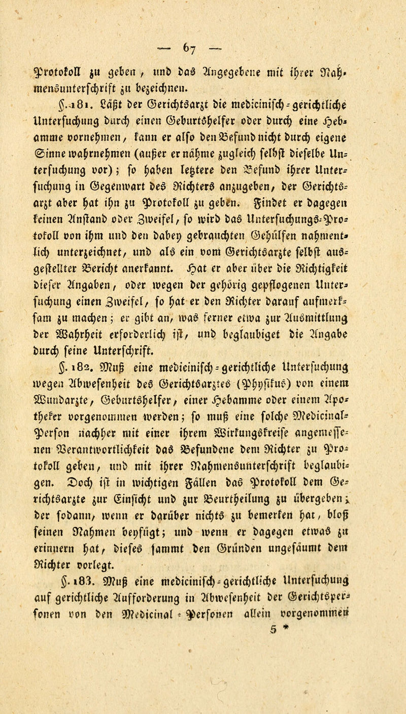 tytototoU $u geben , unb %aä angegebene mit ifjrer 3ta|» raen0unterfd)rift $u be$eid;nen. g.a8i. £djjt ber ©erid)t$ar$t t>te mebicmtfd)--gerichtliche Unterfucfyung burd) einen ©eburtS^elfer ober burd) eine Jpeb* amme oornelmien, fann er alfo ben&efunbnicfyt burd) eigene @inne n?a£rne$men (außer ernannte $ugleid) felbfl biefelbe Un= ferfudjung oor); fo (jaben le£tere ben 23efunb i^rer Unter- fucfyung in ©egemvart be$ SHtd^terö anzugeben, ber ©ericfytS-- ar$t aber §at ifm §u 9ßrotofoli $u geben, ginbet er bagegeit feinen 2(njtanb ober Bwetfef, fo wirb ba& Unterfucrjunge.spro* iofoll oon if)m unb ten baben gebrauchten ©e^ülfen na^ment» Ud) unterzeichnet/ unb aU ein oom ©eric^taarjte felbjt au$= gewellter Bericht anerfannt. S^at er aber über bie SHicfytigfeit biejer Angaben/ ober wegen ber gehörig gepflogenen Unter* fucfyung einen Zweifel, fo fyat er ben 9$id;ter barauf aufmetf- fam $u machen; ei* gibt an, toaS ferner etwa $ur 2lu0mfttta<j ber $Ba£r£ett erforberltdj tjl, unb beglaubiget bte Angabe burcr) feine Unrerfd;rift. 5.182. $?uß eine mebieinifd;--gerichtliche Unferfucfyung wegen 2(bwefen$eit beS ©ericfytear$ie$ (9%ftfuö) yon einem 2Bunbar$te/ @eburte>£elfer/ einer ipebamme ober einem 2(po- tiefer oorgenotnmen werben; fo muß eine folcfye 50?ebicinafc $>erfon mfyfyev mit einer tyrem 2Öirfung6f reife angem ei- lten 93erantn?crtlid)feit ba$ Befunbene bem Dticfyrer $u tyto* totoll geben, unb mit i^rer 9?almtenSunterfd)rift beglaubig gen. £>ocfy i\t in wichtigen gälfen baö $>rotofoll bem ©e- rtd)t3ar$te $ur (£inftd)t unb $ur Beurteilung ju übergeben ; ber fobann, wenn er baruber nidjtS $11 bemerfen fjat, bloß feinen Dornen benfügt} unb wenn er bagegen et\va§ &it erinnern fyatf biefeS jammt ben ©rünben ungefdumt oem fHidjter oorlegt. g. i83. $?uß eine mebicinifcfy-geridjtlidje Unterfud)ung auf gerichtliche 2lufforberung in 2(bwefen£eit ber ©eridjtSper* fönen von ben 3f^eoiciual - $>erfonen allein vorgenommew 5 *