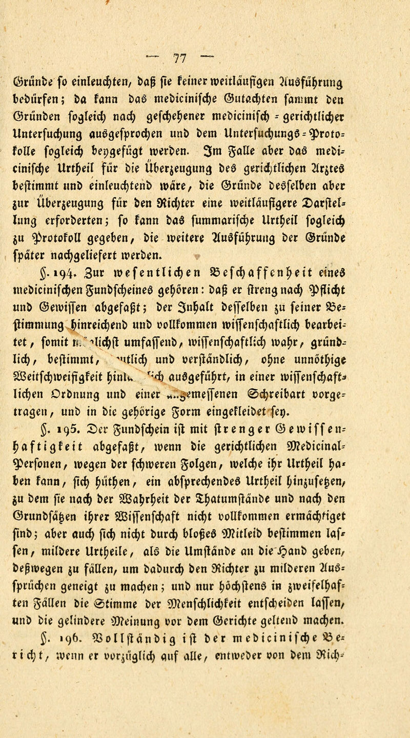 Örünbe fo einleuchten, ba$ jte Fetner weitläufigen 3lu$fü$rung bewürfen; t>a fann ba6 mebtcinifcfye ®i\tad)Un fanimt t>en ©rünben fogleid; nad) gefd)er)ener mebicinifcr) - geridjtlidjet Unterfudjung ausgebrochen unb bem Unterfud)ung6^roto= folle fogleid} beigefügt werben. 3m Satte aber i>aö mebi- cinifcfye Urzeit für bie Überzeugung beö geridjtltdjen 2lr$te$ bejtimmt unb einleuchtend wäre, bte ©runbe beSfelben aber jur Überzeugung für ben SRtdjter eine weitläufigere £>arflel* hing erforderten j fo fann bad fummarifdje Urteil fogleid) $u $>rotofoll gegeben / bte weitere 2lu$fü£ruug ber @rünbe fpäter nachgeliefert werben. J. 194. 3«^ wefentltcfyen 83 efcJ) äffen ^eit eines tnebicinifcfyen gunbfcfyeineS geboren: bafj er ßreng nacfy ^ßidjt unb ©ewiffen abgefaßt; ber 3«^lt beffelben $u feiner ^3e- fh'mmung binreicfyenb unb oollfommen wiffenfcfyaftlid) bearbei- tet, fomit rr ^licfyft umfaffenb, wiffenfdjaftltd) war)r, grunb-- Iidj, beflimmt, A»itlid) unb oerjtänblid), o£ne unnötige Sßeitfdjweiftgfeit r)ink r;d) ausgeführt, in einer wijfenfdjaft* liefen Orbnung unb einer «..^emeffenen 0d)reibart oorge^ tragen, unb in bie gehörige gorm eingefleibet feo. §. 195. £>er gunbfcfyetn tjt mit ftrenger@ewiffe n- r)afttgfeit abgefaßt, wenn bk gerichtlichen 9!)?ebicinal-- $>erfonen, wegen ber fdjweren folgen, welche ü)r Urteil r)a* ben fann, ftet) r)iitr)en, ein abfpred)enbeö Urteil £tnzufe£en, $u bem fte nacr) ber 2Ba£rr)eit ber £r)atumftänbe unb nad> ben @runbfä£en ü)rer Sßßiffenfdjaft nicfyt oollfommen ermächtiget ftnb; aber aucr) ftd) ntcfyt burd) blofjea Wühlt) befh'mmen Iaf* fen, milbere Urteile, ale> bie Umjlanbe an bie Jpanb geben, befjwegen ju fallen, um baburd) ben 9*id)ter ju mtlberen 2lu6* fprücfyen geneigt zu machen; unb nur r;öd)jten£ in zweifelhaft ten gällen t>ie Stimme ber 9)?enfcr;lid)feit entfdjeiben laffen, unb t>U gelinbere Meinung cor bem @erid)te geltenb machen. $. 196. 5Solljtanbig ijt ber mebicinifc^e üöe-- rt d;t, wenn er oor^tiglid) auf alle, entweber oon bem 9^icb--