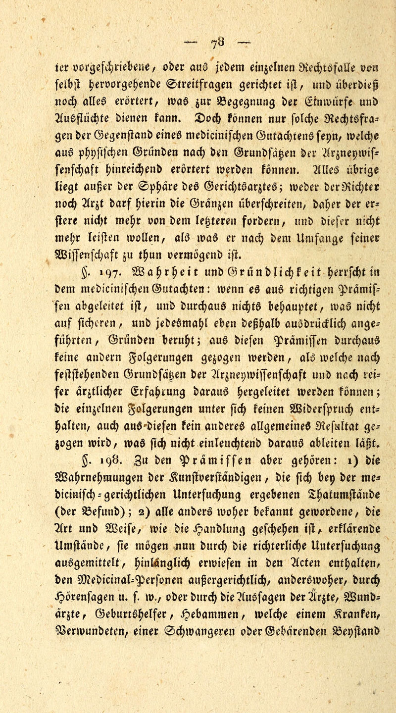 — ?8 — ti»r oorgef^rtebene, ober au$ jcbem einzelnen £>ved;taföile von feib)l £eroorge()enbe Streitfragen gerichtet tfl, unb überlief noct) alle6 erörtert, \va& $ur Begegnung ber (£fn würfe unb 2(u£flüd)te bienen fann. £>ocfe Fönnen nur folcfye 9ted}tSfra= gen ber ©egenjlanb eined mebicinifdjen ©utadjtenö fepn, weldje aua p^pftfci>en ©rünben nacr) ben @runbfd£en ber .tfrjnepwif* fenfcfyaft tn'nreidjenb erörtert werben fönnen. MeS übrige liegt auf er ber Sphäre beö @erid)t0ar$te6; Weber berDtid)ter i\od) 2(r$t barf fjierin bie @rdn$en überfc^reiten, bafjer ber er- jlere nidjt me£r oon bem le|teren forbern, unb biefer nscfyt mejjr reiften wollen, <xl$ \va$ er na<$ bem Umfange feiner 5ßi([enfd;aft ju t^un oermögenb ift. §. 197. 2Ba £r£eit unb @rünbjicfyfett £errfcf)t ttt bem mebicmifcr)en©utacr)ten: wenn e6 auö ridjttgen ^rämif- fen abgeleitet ift, unb burcr)auö nid)t0 behauptet, waö nicr)t auf |tcr)cren, unb jebe$mal>l eben bef?$alb auSbrücflicr) ange- führten, ©rünben beruht; au8 biefen ^rdmiffen burdjauS feine anbern Folgerungen gebogen werben, als welche nad) fefijteljenben ©runbfd^en ber 2tr§ner)WtjT^nfcr)aft unb ucdj vei- fer dr^tlidjer (£rfa£mng baratrö hergeleitet werben fönnen; bie einzelnen Folgerungen unter (icr) feinen SBiberfprucr) ent- saften, and) auö'biefen fein anbereS allgemeine^ SHejWtat ge- bogen wirb, \va$ ftd) nidjt einleudjtenb bataiiü ableiten laßt. J. 198. 3« ben ^>rämiffen aber gehören: 1) bk SEBaljrnefwiungen ber ^unfloerftanbigen, bte ftd) bep ber me* bicinifct) - gerichtlichen Unierfudfjung ergebenen S^atumjtdnbe (ber Sbefunb); 2) alle anberS wofjer befannt geworbene, bie litt unb Seife, wie bie ijanblung gefcr)eljen ijt, erfldrenbe Umfldnbe, fte mögen nun burct) bie richterliche Unterfucfyung auSgemitteft, lu'nMnglicfy erwiefen in ben 2lcten enthalten, ben Sftebicinal^erfonen aufjergeridfytlid}, anber&wo^er, burefy Jpörenfagen u. f. w., ober burd) bie ?(uSfagen ber2lr$te, 23unb- dr$te, @eburt6^elfer, Hebammen, welche einem Äranfen, ^erwunbeten, einer Schwangeren ober@ebdrenben &e»jknb