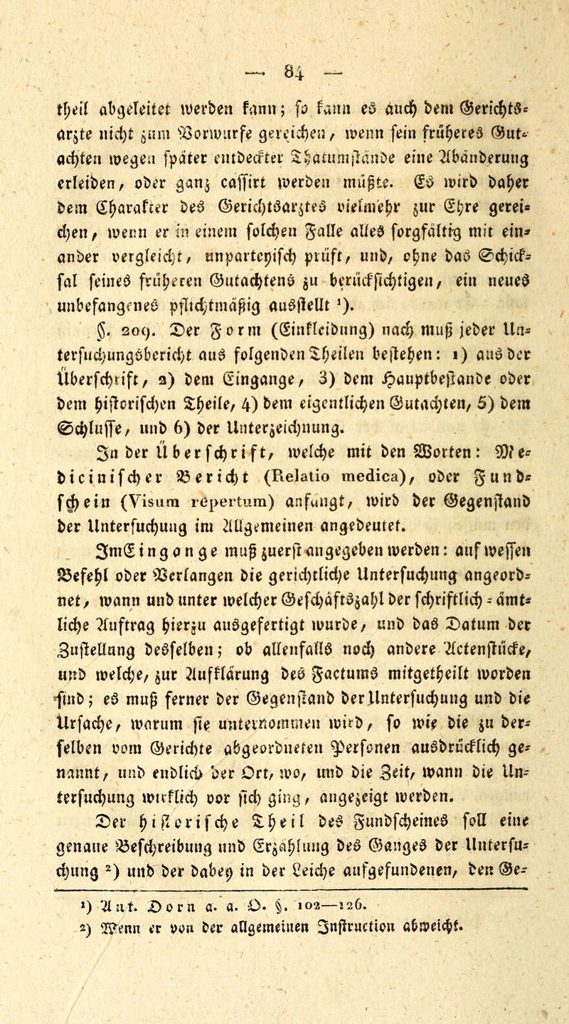 t\)t\i abgeleitet werben fann; fo famt eö äucfy bem ©erid)t$* arjte nicfyt jum Vorwurfe gereichen / wenn fein früheres ®nt' achten wegeii fpater entbeifter &^äiumjlanbe eine 2lbanberung erleiben, ober gan$ caffirt werben müßte. (£$ wirb bat)er bem (Er)arafter beS @erid)t3ar$te$ vielmehr §nr (Et;re geret« djen / wenn er m einem folgen galle alles forgfaitfg mit ein* anber vergleicht, unpartcoifd) prüft, unb, or)ne ba& 0d}icf- fal feineö früheren ©utadjtenö $u berüdficfyfigen, ein neueS unbefangenes pfltdjtmäfHg auöfleütJ). 5. 209. £>er gorm (Sinfleibung) nad) muß jeber Uö* terfud)ungöberid)t aus forgenben feilen befielen: 1) aus? ber Überfcfyift, 2) bem Eingänge, 3) bem Jpauptbejlanbe ober bem ^ifrorifcfyen Steife, 4) bem eigentlichen @utad;ten, 5) bem ©cfyluJTe, unb 6) ber Unter^eid)nung. 3n ber Ü ber fcfyrift, welche mit ben Sorten: 99?e* bicinifd)er 33ertd)t (Relatio medica), ober g unb* fd)etn (Visum repertum) anfangt, wirb ber ©egenjtanb ber Unterfucfyung im allgemeinen angebeutet. 3m(E t n g a n g e muß $uerft angegeben werben: auf wejfen 85efe£l ober Verfangen t>U gerid)tltd)e Unrerfucfjung angeorb* net/ wann unb unter welcher ©efd)äfta$al;l ber fd)riftlicr) -- ämr* ltdje Auftrag fcierju ausgefertigt würbe, unb ka& £>atum bet BujMang beSfelben ,* ob allenfalls noct) anbere 2lcfenfttiefe, unb weld;e, $ur 2lufflarung beö gactumS mitgeteilt worben finb; eS muß ferner ber ©egenjlanb berllnterfudjung unb t>ic Urfacfye, worum jle unternommen wirb, fo m$ bte $u ber- felben 00m ©erid)te abgeordneten ^erfonen auSbrücflidj ge- nannt, unb enbltcü ber Ort, wo, unb bie Seit/ wann t)U Un- ierfucfyung wtrflid) oor jld) ging, angezeigt werben. £)er fMftorifcfye Zfytil beS gunbf^emeS foll eine genaue $3efd;reibung unb (Srö^luug be3 ©angeS ber tlnterfu* djung 2) unb ber tiabey in ber Cetebe aufgefunbenen, ben ®e- ») 'Hut. X>orn a. a. £>• §. 102—126. 2) 2£erw er »ort oer angemeinen Snftructiou c&m\$U