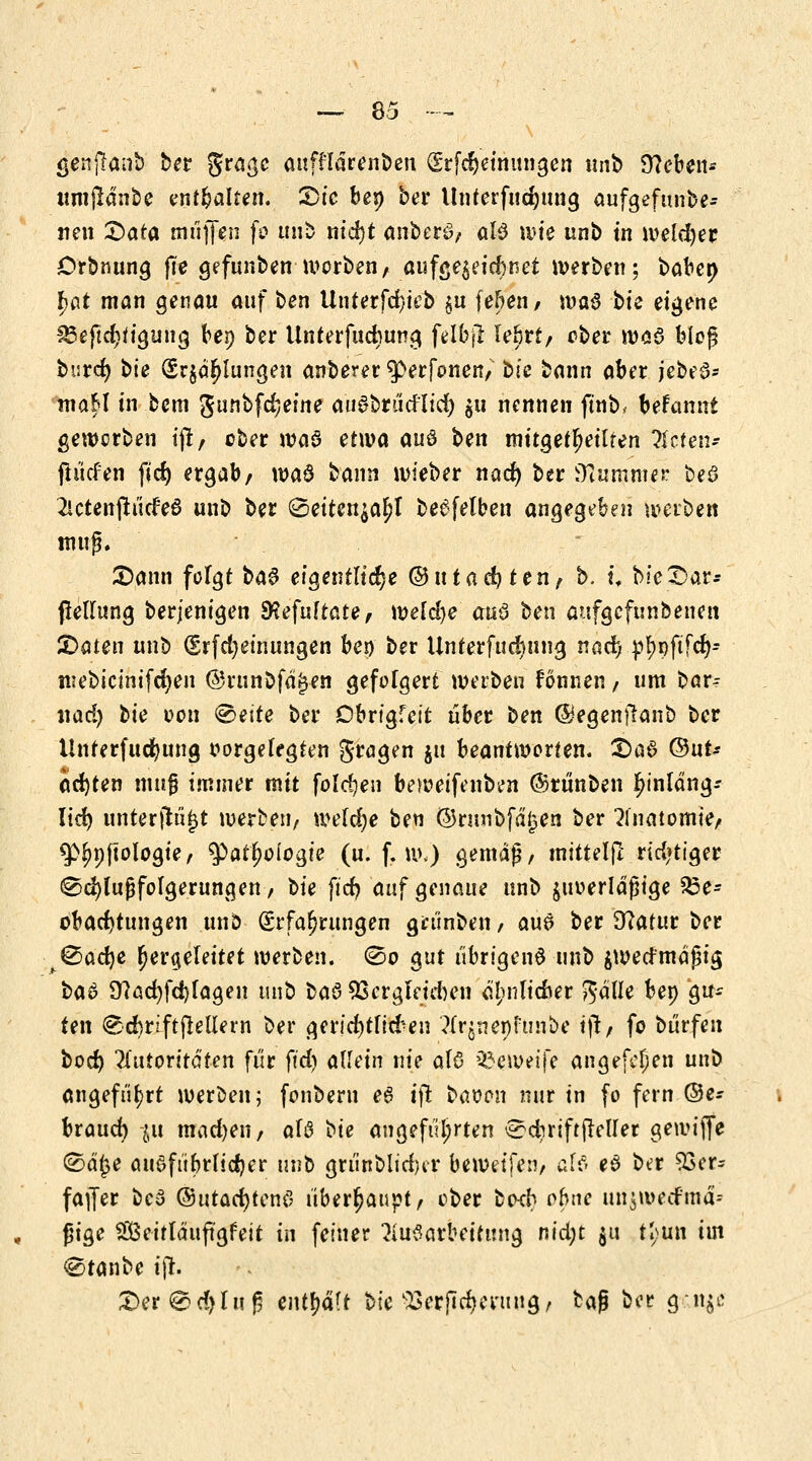 genjlanb ber $ta$e aufflärenben Srfd)einungen \mb Sieben* umßdnbe enthalten. 2)ie bep bet Unterfud;ung aufgefunbe- neu T>ata muffen fo unb nid)t anbete?/ alö wie unb tn weldjer Orbnung fie gefunben worbenA aufgezeichnet werben; babet} fjdt man genau auf ben Unterfd}ieb §u Üben, \v>a$ bie eigene £3eftd)tiguug bep bet Unterfudmng feIbjl le&rt/ ober was bieg butcf; bie (5t$dr)lungen anberer 3>erfonen/ bie bann abet jebeö- maH in bem gunbfd;eine au^btiid'lid) $u nennen ftnb, befanni gewctben tjl/ ober wa0 etwa auö ben mitgeteilten Ihtem jh'icfen fid) ergab/ wa6 bann wieber nad) ber iKummer bea 2icteitfti'icfe6 unb ber (2eiten$af)l be^fetben angegeben werben rauf. £)ann folgt baS eigentliche Qdutadjten, b. t\ bieSar* ßellung berjenigen SKefuftate/ wefd)e au3 ben aufgcfunbenen £>aten unb (Erfdjeinungen bei) ber Unterfudmng nad) p^pftfd)* niebicinifdjen ®ninöfä(jen gefolgert werben fönnen / um bar? xiad) bie oon <2>e\te bet Obrigfeit übet ben ©egenftanb ber Untetfudjung oorgelegten gtagen $u beantworten. S)ai ©ut-- ad)ten muß immet mit folgen beweifenben ©rünben hinläng- lich unterfingt werben/ wefdje ben ©ritnbfäjjen ber Anatomie/ 5>^p(tologie, $)atl)oiogie (u. f. w<) gemäß/ mittelft tid'tiget Schlußfolgerungen/ bie ftcfy auf genaue unb $iwerläfjige Be- obachtungen unb Erfahrungen grünben / am bet D?atur bet ^®ad)e hergeleitet werben. (So gut übrigens unb ^wertmäßig ba$ Ü?acr;fd)(agen unb ba$ QScrgleicfcen etynlicner $älle bep gu- ten @d)rift(teü*ern ber gerid)tlid^en ?X%neöfünbe ift/ fo bürfen boef) Autoritäten für ftd) allein nie alö äJeweife angefefjen unb angeführt werben; fonberu e6 ift baoon nur in fo fern ©e- btaud) %u madjeii/ aU bie angeführten £?d)rift(Mler gewifie (Sd^e cut^fübrlidjer unb griinblidjcr beweifeiv äff» e£ ber 93er= faffet bc3 (Sutadjtenö übetfyauytf cbet bod} ohne unjwecfmä* ßige Scitläuftgfeit in feiner Aufarbeitung nid;t $u tl;un im €5tanbe ijr.