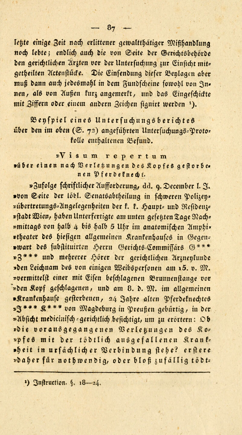 lejjte einige Seif nad) erlittener gewalttätiger 30?ij$nnbruncj tiocfy lebte; enblid) aucfy bte oon ^ette ber ©ericfytabejjorbe ben gerichtlichen irrten t?cr ber Unterfudjmng $ur (Stnftdjt mit- geteilten ?(ctenßücfe. £>te (£infenbung btefer 23eplagcn aber muß bann aucfy jebeamal^l in bem 5unbfd)eine fowo^l oon 3n- tten, ala oon ?lußen fur§ angemerft, tinb ba$ (Singefcijicfte mitSiffwt ober einem anbern Btityen jtgnirt werben *). Sßenfotel einee Unterfucfyttngaberidjtee «ber ben im oben (@. 72) angeführten Unterfucr)unga--(iproto-- folle enthaltenen £3efunb. »Visum repertum »über einen na# Verlegungen bcsßopfeö gefforbe* nen 9>f eroeJnec&t. »Snfolge fcfyrtftlicfyer ?(ufforberung, dd. 9. Secember l. 3* »oon ®ette ber lobL ©enataabtljeilung in ferneren ^olijep» s>iibertretung6--2ingelegen^eiten ber f. f. SpawpU unb 9Seftben$* »jiabtSßßten/ £aben Unterfertigte am unten gefegten Sage 9?acfj- »mitta^ oon ^alb 4 bi^ £alb 5 Ufjr im anatomifdjen llmpfyu »ttyeater bea Diepgen allgemeinen itranfen&aufea in @egen- »toart bea fubftituirten £errn <9encfyta-£ommij]ara ©*** »3*** unb mehrerer iporer ber gericfytilgen ?ir$nepfunbe »ben ßeidjnam bea t>on einigen SBeibaperfonen am i5. \>. 90?. »oermittelft einer mit (Sifen befcfylagenen 93runnenf!ange oor *»ben Äoof gefcfyfagenen, unb am 8. b. $?. im allgemeinen »Äranfen^aufe geflerbenen, 24 3a£re alten $>ferbefned)tea »3*** $*** oon 9J?agbeburg in qpreußen gebürtig, in ber »Mftc&t mebicinifcl)--gerichtlich beftcfytigt, um $u erörtern: Ob »bte oorauagegangenen Verlegungen t>c6 £0- »pfeö mit ber 10 b 11 i d) au agefallenen Äranf^ •fyeit in urfäcfylid) er 93erbinbung fre^ e? erflere »b a £ e r f ü r n 01 £ 10 e n b i g, ober bloß zufällig tobt- ») 3nf!cucticn. §, 18—24.