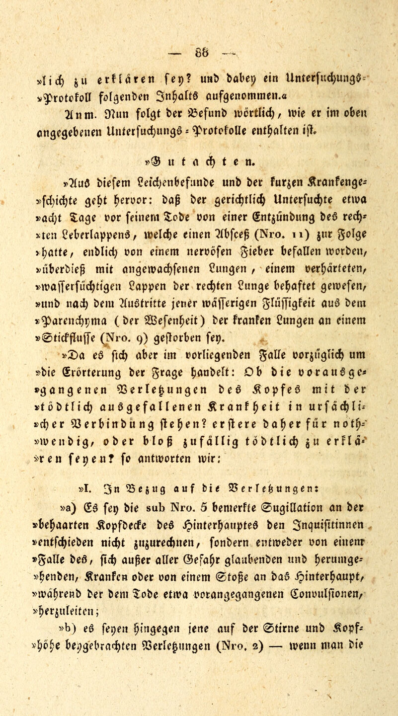 Aid) frii erfldren fep? unb böbep ein Unterfud)ung$- »9>rotolotf fofgenben 3«M*0 aufgenommen.« 21 n m. D?un folgt ber 23efunb wcitlid), wie er im oben angegebenen UnterfucfyungS -- 9>rotofolIe enthalten ifh »$ u t a et) t e n. *>2(u$ biefem Setd)enbefunbe unb ber furjen Äranfenge- »fct>tc^te gebt £eroor: baß ber gerichtlich tlnterfucfyte etwa »ad)t Sage oor feinem &obe oon einer (Snt$unbimg beö red)* »ten £eberlappen6, welche einen Tlbfcejj (Nro. n) jur golge yfyaite, enblid) oon einem neroöfen Sieber befallen worben, »uberbieß mit angewadjfenen dingen , einem »erhärteten, >>wajferfücr)tigeii Cappen ber rechten 2unge behaftet geroefen, »unb nai) bem 2(u6triite jener wäfferigen glüifigfeit au6 bem sparen cfypma (ber Sefenfjeit) ber franFen frmgen an einem »® tief (Tuffe (Nro. 9) geworben fen. , »Da eö ftd) aber im tforliegenben gatfe oor$iiglicr) um »bte Erörterung ber grage £anbelt: Ob bie oorau6ge* »gangenen Verlegungen be6 ÄopfeS mit ber vtobtlid) au6gefallenen Äranf^eit in urfddjlt'.- »cfyer 93 erbinbü ng freien? erjtere bafjerfür nö't^f »loenbtg, ober bloß jufdllig tobtlid) $u erflä* »r e n f e n e n ? fo antworten wir; »I. 3 95 e J w 9 auf Die Verlegungen: »a) (E§ fen bie süb Nro. 5 bemerfte ©ugillaticn an ber »behaarten Äopfbecfe bed J?inter£aupte6 ben Snquifttinnen »entfcfyieben nid)t $u$ured)tten, fonbern entmeber »on einem »galle beö/ ftd) auger aller @efa£r glaubenben unb f)eruinge- »£enben, Äranfen ober oon einem (Stoße an t>a& ipinter^aupt/ »wä^renb ber bem tobe etwa ootangegangenen (Sommljtonen/ »fet^fetten; »b) e6 fenen hingegen jene auf ber «Stirne unb Äopf* »I?o£e beigebrachten Verlegungen (Nro, 2) — wenn man tie