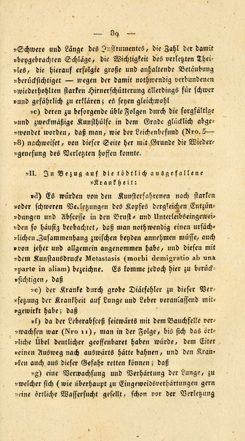 »©cfywere unb 2dnge bc$ JujtnmienteS, bte 3a£l ber bannt »üepgebracfyfen (Sdr/ldge, bte ^Sßtc^ttgfeit beS oerle^ten $f)ei-- »le6, bte hierauf erfolgte große unb an^altenbe Betäubung »berücffldjtiget — wegen ber bamtt not^wenbig oerfcunbenen »wteberfw^lten flarfen jpirnerfcfyütterung cllerbtngS für fdjwer »unb gefd(?rlid) $u erklären; e6 fenen gleic^woljl »c) beren $u beforgenbe üble S°Ige burd) bte forgfdltfae »unb $wecfmdjHge ^unftljülfe in bem ©rabe glücfltd) abge- »wenbet morben, baß man, wie ber 2ei$enbefunb (Nro.5— »8) nsdjweifet , oon biefer <&eite £er mit ©runbe bte gßieber- »genefung beö $3erle|ten £offen fonnte. »II. 3« 95 * S u a auf ^t« f 0 b f 11 # ausgefallene »5? ranf^eit: »d) (£$ würben oon ben $unfterfaf;renen nad) ftatUn »ober fcfyweren SSeJejjungen beö $opfe3 bergteidjen (Sntjün- »bungen unb 2fbfceffe in ben £3rttfi* unb UnterleibSeingewei* »ben fo f)äuftg bechadjut, ba$ man not^wenbig einen urfdcfy* »liefen 3ufammen£ang $wifd)en bepben annehmen muffe/ aud) »von jefjer unb allgemein angenommen ^at)C/ unb biefen mit »bem ÄUtlfraudbrucfe Metastasis (raorbi demigratio ab una »parte in aliam) be$eid)ne. (£6 fomme jeboety Ijier $u berücf- »ftdjttgen, ba$ »e) ber $ranfe burcr) grobe Sidtfe^ler $u biefer 93er-- »fe£ttng ber &ranfl)eit auf Cunge unb Seber oeranlaffenb mit- pgewirft £abe; ba$ »f) ba ber Ceberabfcef? feitwdrtd mit bem23aud)fel!fe r-er- »wad)fen war (Nro 11), man in ber golge, biö flcr; ba$ ctt= »Itcfye Übel beutlidjer geoffenbaret $aben würbe/ bem (Eiter »einen TtuSweg nadj aufwärts fjdtte bahnen, unb ben £rah» »Pen aud) aus biefer ©efa^r retten fönnen; t>ö$ »g) eine 5Serwad)fuug unb 93erl)drtung ber Sunge, ju »welker ftcf> (wie überhaupt $u (£ingeweio6oerl?drtungen gern »ein* ortlid>e 2Bafferfutf)t gefeilt. fdwn m ber Söerlefcuna,