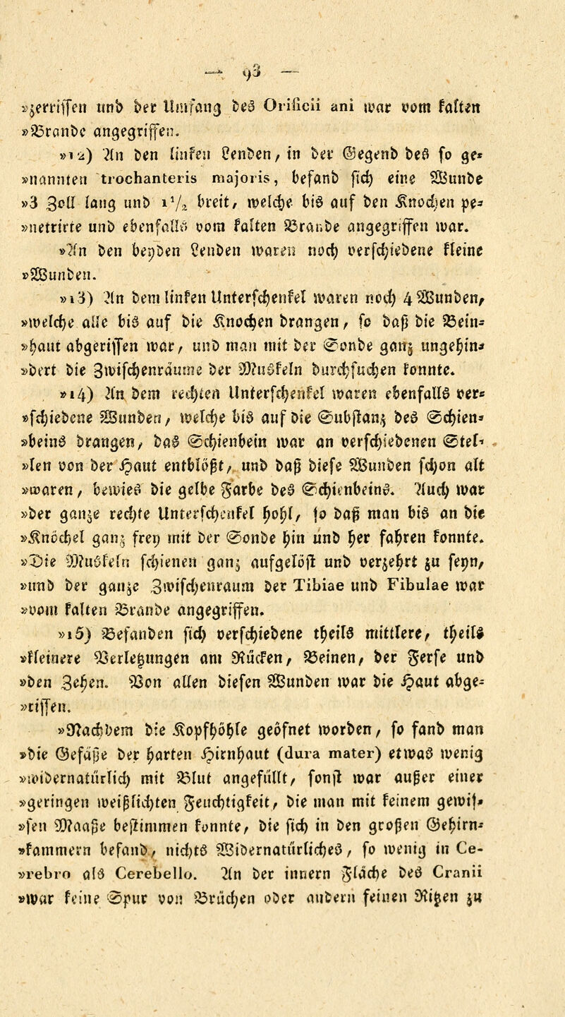 ^ Qß — »jerrtffen tinb ber Umfang beS Orificii ani war oom falten »33ranbe angegriffen. »12) 2Cn ben linfeu Üenben/ tn ber ©egenb be# fo ge* »nannten trochanteris majoris, befanb fid) eine S&unbe »3 3cll lang unt> 11/?- breit, welche bte auf ben Änodjen »e* »netrirte unb ebenfalls oom falten £3ranbe angegriffen war. »?fn ben bepDen Ceuben waren nocr; oerfd;iebene fleine »SBunben. »»3) 2tn bem linfen Unterfcr)enfel waren nocr) 4$£unben, »welche alle bi^ auf bk £nod)en brangen, fo ba$ bie SÖein- »Ijaut abgerijfen warr unb man mit ber ^onbe ganj ungern* »bert bit 3u>tfd)enrdinne ber 30?u$Feln burcr;fud}en tonnte. ■»14) lin bem rechten Unterfdjenfel waren ebenfalls r>er* »fd;iebene $Sunben/ welche bis auf Die @ubftan$ beö @cr)ien* »beinS brangeti/ baS @cr/ienbein war an oerfd)iebenen <&tih »len oon ber ipaut entblößt/ unb ba$ biefe SOSunben fd)on alt »traren, bewies bu gelbe garbe beS ^djnnbetnS. liud) war »ber gan^e red)fe UnterfdKnfel fjoljf, jo baf man bis an bit »^nöcfcel gan? freu mit ber @onbe $in nnb ^er fahren fonnte. »£>ie $?u6fefn fdn'enen gan$ aufgelöji unb oerje^rt $u fenn, »un& ber gan^e 3^ifd;enraum ber Tibiae unb Fibulae wat »vom falten Traube angegriffen» »i5> SBefanben fid) oerfcfytebene t£cilS mittlere, t^ettf »f feinere Verlegungen am McFen, deinen/ ber gerfe unb »ben 3^en. Von allen biefen SSBunben war bk fyavit abge-- »riffen. »Sfladibem bie RoytytyU geofnet worben, fo fanb man Me ©efajje ber garten Jpirntyaur (dura mater) etwas wenig »roibernatiirlid) mit £3lut angefüllt/ fonjt war außer einer »geringen weißfidjten geud)tigfett, bk man mit feinem gewif* »fen 3)?aage bejlimmen fannte, bk fid) in ben großen @e£irm »fammern befanb, nidjtö 28iöernatiir(td)eS, fo wenig tu Ce- »rebro als Cerebello. 2in ber innern gfadje beS Cranii »war feine 0f»ur von &riid;en ober aubem feinen 3fa£en $n