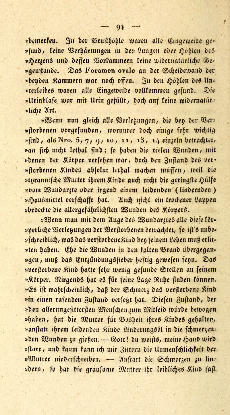 »bemerfeu* 3n ber 23rujtfjof>le waren alle Qsingeweibe g^ »funb/ feine Verhärtungen in ben Oungen ober J?öf>len be$ »J?er$en$ unb beffen Vorkammern feine wibernatürlicfye ©e- »gen|tdnbe. 2)a6 Foramen ovale an ber ©cfyeibewanb ber »benben Kammern war nocr) offen. 3n ^n fohlen be$ Un- »terfeibeS waren alle (£m$tmii>t oollfommen gefunb. Sie »Urinblafe war mit Urin gefüUt, bocf) auf feine wibernatür- vlidje litt* »2Benn nun gleicf) alle Verlegungen, t>k bep ber Ver- dorbenen oorgefunben, worunter bod) einige feljr wtdjtt^ »ftnb, aBNro. 5,7, 9, ior n, i3, 14 einzeln betrachtet/ »an ftcfc nid;t letbal fmb j fo (jaben bie oieteu Sßunben / mit »betten ber Körper oerfefjen war, bocl) ben Snjlanb beS oer- »jlerbenen ^iubeö abfolut Ut^al machen muffen / iveil bie »tprannifcfce hinter t£rem Äinbe aucr) nidjt ^u geringjte Jptilfe »00m Sunbarjte ober irgenb einem leibenben (linbernben ) »ipauömittel oerfdjafft Fjat. %i\d) nicfyt ein trocfener Sappen »bebecfte 'Oic allergefäljrlidjßen SBunben befl $6rper£. »SBenn man mit bem tfuge beS 2Bunbar$teö alle t>ic\e för* »perlidje Verlegungen ber Verdorbenen betrachtet/ fo ijt'öunbc- »fd^reiblicfy, \va& t>a& oerflorbene^iub bep feinem Üeben muß erlif- »ten Ijaben. (5£e tic Sunben in ben falten $5ranb übergegam »gen / muß \>a$ (5nt$unbung3fieber heftig gewefen fepn. £)a$ »oerjtorbene Ä'tnb fjatte fetyr wenig gefunbe Stellen an feinem »Körper. 9iirgenb6 $at e$ für feine Sage SHu^e ftnben fönnem »£e ifl waIjrfcfyeintid), bajj ber @d)mer$ ba$ oerjlorbene ßinb »in einen rafenben Suftanb oerfe£t fyat. Siefen Bujtanb/ ber »ben aUerungeftttetjfen 90?enfc&en.$uni 93?itfeib würbe bewogen »Ijaben, fyat t>U Butter für Q$o6ljeit i$re6 $inbe§ gehalten/ »anfiatt tljrem leibenben ^inbe Öinberimgeöl in ^k fd)mer$en= »ben SBunben $u gießen. — ©Ott! bu weijtS, meine Jpattb wirb »jtarr/ unb faum fann icr) mit gittern Die Unmenfci)lid)feit ber »Wutter niebetfebreiben. — 'ilnftatt oie <&2d)tner$en $u lin^ »bem, fo bat U( graufame Watter il?r leibliches &inb faft.