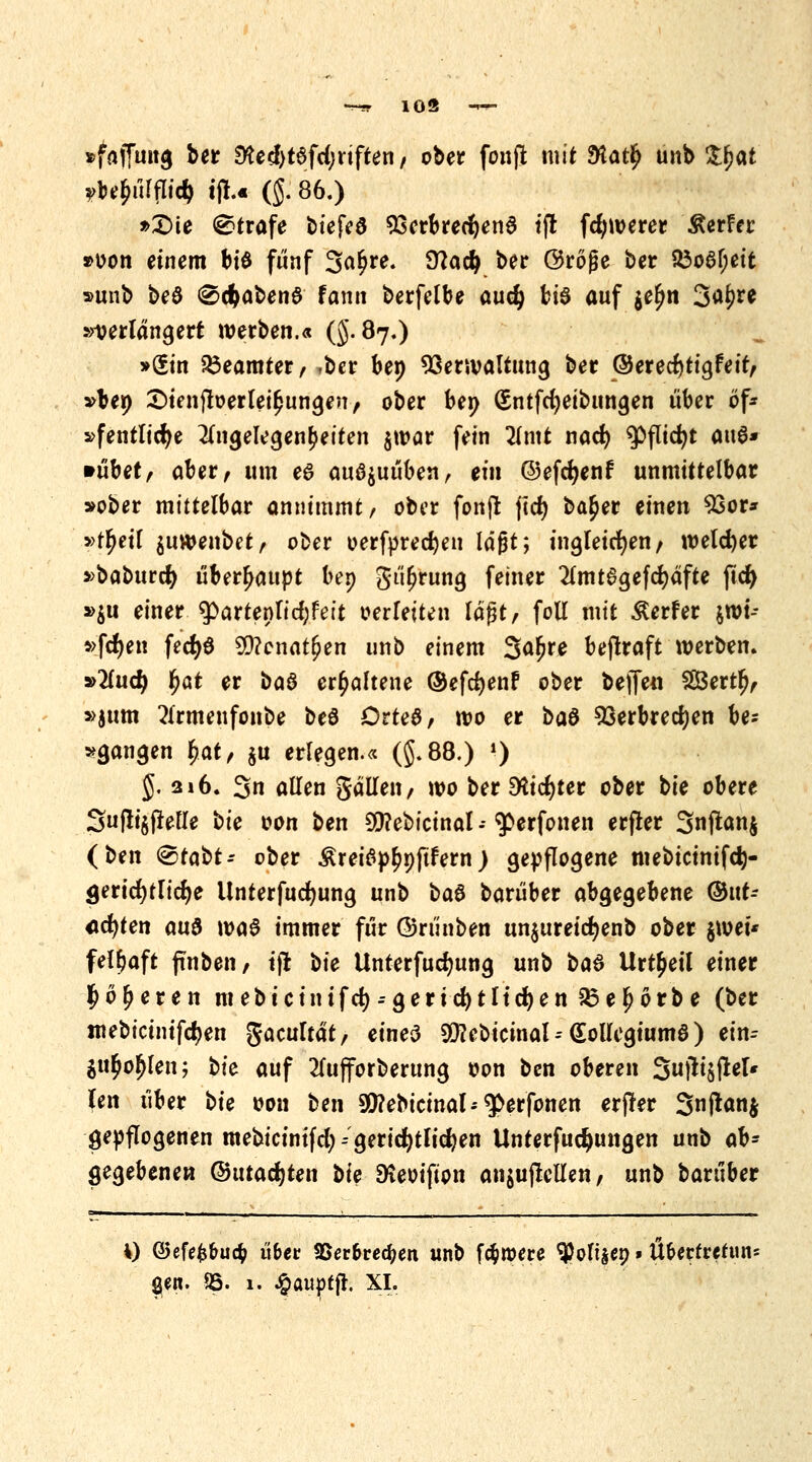 ~-r 103 <-r- »faflund ber ültd)ttfd)xiften, ober fonji mit $a$ unb Zfyat yUfyüWd) tjl.« (J. 86.) »£>ie (©träfe biefeö Verbrechend tfi fdjwerer Äerfer »oon einem bi$ fünf 3a£re. Stta# ber Größe ber &o6f;eit »unb beö (Scftabenö fann berfelbe aud) bi0 auf $e£n 3äf>** verlängert werben.« (5.87.) »Sin Beamter, *ber bep Verwaltung ber ©eredjtigfeit, »bep £>ienjloerlei§ungen, ober bep (Sntfcfyeibungen über öf* »fentlidje Angelegenheiten $war fein Tlmt nad) 9>jTid)t ottö* »übet, aber, um e6 auszuüben, ein ©efdjenf unmittelbar »ober mittelbar annimmt/ ober fonjt jtd) ba^er einen Vor* »tljetf juwenbet, ober oerfprecfyen lagt; ingleicfyen, welker »baburcfy überhaupt bep gti^rung feiner 2lmt6gefReifte fid) »$u einer $>artenlid;feit oerleiten lägt, foll mit Werfer $wt-- »fdjen fedjö 20?cnat[)en unb einem Safyt beflraft werben. »Ilud) §<xt er t>a$ erhaltene ©efcfyenf ober beffeti SBertlj, »jum Armenfonbe beö Drtea, wo er ba& Verbrechen be? »gangen $<xt, $u erlegen.« (§.88.) \) J. 2i 6. 3n allen gällen, wo ber SKicfjter ober t>ic obere 3u(!i§fielle t>ic wti ben SQ?ebictnaI - ^erfonen erfler 3nftan$ (t>n\ <&tabt: ober £rei6p£pftfern) gepflogene mebtcinifd)- <jerid)tlid)e Unterfudwng unb baS barüber abgegebene ®nt- «cfyten a\x$ m$ immer für ©riinben unjureicr)enb ober §wei* felfwft finben/ tjt t)ic Unterfucfyung unb i>a& Urteil einer #ö£eren mebtcinifd)--gerid)tlid)en 93eljorbe (ber mebictmfdjen gacultät, eines ^ebicinal--(£ollegium8) ein- $u$o$len; t>k auf 2lufforberung oon ben oberen 3ftisM* len über \>u oon ben 9J?ebicinal--q>erfonen erfkr 3nfian$ gepflogenen mebicinifd; - gerichtlichen Unterfudjmngen unb ab- gegebenen (&utad)ten bie EReoifion an$ujlcUen, unb bartiber V) ©efefc&ucfc übet SBer&recfym unb fernere ^Mt$ep»Ü&erteetun*