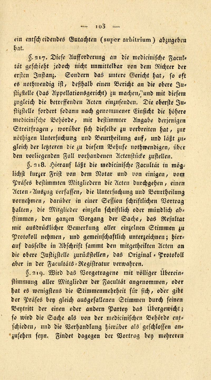 ■— jo3 — ein entfdb eibenbeS ©utacfyten (super Arbitrium) abzugeben 5.217. £>iefe 2fafforberung an bfe mebicinifcr)e gacuf* tat gefcfyj.e|f jebocr; nicfyt unmittelbar von fem $icr)ter ber erjten 3ü|)an§. Sonbern baS untere @ericr)t ^<xt, fo oft e$ not£n>enbig ijt, bef^alb einen Bericht an tie obere 5u* fttjflelle (£>atf 2fppellation$gericr)t) ju macfyeiv'unb mit tiefem $i$Md) bte betreffenden 2(cten einjnfenben. £>ie oberjte 3u* ^i^flelle ferbert febann nad) genommener (Stuftest t>ie £o£ere mebtcinifcfye $5e*)orbe, mit feflimmter Angabe berjenigen Streitfragen, vorüber per) biefelbe $u verbreiten ^at, jur nötigen Unterfudjung unb Söeurt^eifung auf, unb lagt ju* gleicf) ber lejjteren bte $u tiefem JÖe^ufe not^toenbigen, über t>en oorliegenben gall oorfjanbenen Hctehjtucfe aufteilen. 5.218. Jpierauf lagt tk tnebianifcfye gaeuftät in mog= Iid))l fttr$er grift von tem 9?otar unb von einigen, vom ^rdfeö befHmmten 9D?itgIiebern tie ?(cten btirc$gel?en, einen Ücten=liü^üß verfajfen, bie Unterfudjung unb Beurteilung vernehmen, tariiber in einer Sefton fd?rtftlicr)en Vortrag galten, bie 9)?ttglieber einzeln fcfyriftlicr) ober mt'inblid) ah- flimmcn, ben ganzen Vorgang ber Sacfye, ba§ SKefultat mit auSbrucflidjer SÖemerFung aller einzelnen Stimmen $u g>rotofoll nehmen, unb gemeinfcfyaftlicr; unterzeichnen; hier- auf baSfelbe in ?Xbfrf)rift fammt ben mitgeteilten 2icten an tie obere Sußt'öfMIe juruefpellen, ba$ Driginaf» ^rotofoll aber in ber gacültdt$--9ftegiftratur verwahren. 5.219. SBirb ba$ Vorgetragene mit völliger Übereil fh'mmung aller 9)?itglieber ber ftacultät angenommen, ober $at eö wenigjtenö t>ie Stimmenmehrheit für ftcr), ober gibt ber $>räfe6 bep gleicr) aufgefallenen Stimmen burety feinen Benfritt ber einen ober anbern faxtet} ba$ Übergewicht; fo wirb bk Sacfye aU von ber mebicinifeben 23el)6rbe ent- fdn'eben, unb bie $3erjjanblung hierüber als gefölojfen an« $ufe£en fepn. ginbet bagegen ber Vortrag beo mehreren