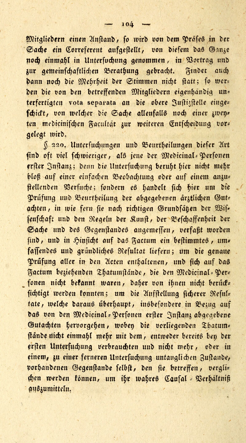 <&adjt ein Korreferent aufgehellt, von biefem baö ©an$e ttocfy einmal in Unterfucfyting genommen , tn Vortrag unb jur gemeinfcfyaftltcfcen Beratung gebracht, gtnbet and) bann noefy bie SWe^r^ett ber Stimmen nicfyt ftatt; fo wer; ben bie von ben betreffenben ?Q?ttgliebern etgenbanbig un= terfertigten vota separata <m bie obere Suftt^jleüe eiuge- fdjtcft, von melier bie <Sad)e allenfalls nod) einer $wen* ten mebicinifdjen Sacultat jur weiteren (SntfReibung vor* gelegt wirb, § 220. Unterfudjungen unb Beurteilungen biefer livt finb oft viel fd?wienger, als jene ber Sittebicinal^erfonen erfter 3nftan$; beim bte llnterfuefcung beruht fyet ntcfot me$r Mo$ auf einer einfachen Beobachtung ober auf einem an$u* frellenben Sßerfudje; fonbern eö Ijanbelt ftd) fjier um bte ^Prüfung unb Beurteilung ber abgegebenen är$tlid)en ©ut- acfyten, in tote fern fte nad) richtigen ©runbfäfcen ber $3tf* fenfdjaft unb ben Regeln ber Äunjt, ber Befd)öffenf)eit ber ^acfye unb beö ®egen#anbe0 angemefleu, verfaßt worben ftnb, unb tn Jpinjtcfyt auf ba§ factum ein beftimmteS , um* fajfenbeö unb grünblicIjeS EKefuItat liefern; um bie genaue Prüfung aller tu ben bieten enthaltenen, unb ftd) auf ba$ factum be$iefjenben Sfjatumflänbe, bie ben 9D?ebicinal--^er* fönen ntcfyt befannt waren, bafjer von tbnen nicfyt beruef* ftcfyttgt werben konnten; um bie 2lufftellung fixerer SKefttl- tate, welche baraud überhaupt, tnöbefonbere in Be;ug auf ba§ von ben Sttebioinal-'perfonen erfter 3njtan$ abgegebene ©utad^ten hervorgehen/ woben bte vorliegenden £batum* ftänbenicM einmal meljr mit bem, entweber bereite ben ber erjlen Unterfudjung verbrauchten unb nidjt mefjr, ober in einem, ju einer ferneren Unterfucfjitng untauglichen 3u^ß«be/ vor^anbenen ©egenjlanbe felbft, ben jte betreffen, vergü- ten werben fonnen, um tjr watyred (Eaufal - 93erbältnifj au^umittelm