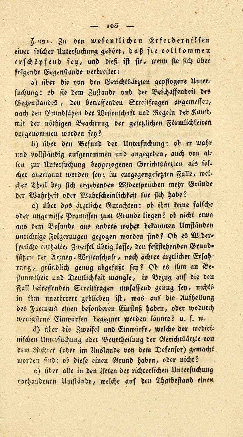 $.221. 3u ben wefentttdjen (Erfcrberniffen eitrer foldjer Unterfucfyung gebort/ bafj fte oollfommen erfcfyöofenb fei)/ unb bieg tfl fte, wenn fte ftd) über folgenbe ©egenftdnbe oerbreifet: a) über bte oon ben ©erid)t8dr$ten gepflogene Unter* fucfyung: ob fte bem Sujknbe unb ber 53efc^affen^eit U$ ©egenftanbeö , ben betreffenben (Streitfragen anacmeflVn, nad) ben ©runbfd£en ber 2Biffenfd)oft unb Regeln ber Äuntf, mit ber nötigen 23ead)fung ber gefeilteren görmlidjfetten oorgenommen worben fep? b) über t>en 93efunb ber Unterfucfcung: cb er waljr unb ootljldubig aufgenommen unb angegeben f and) oon al- len jur ttnterfudjung bepgejogenen ©ertefctedr^ten a(6 for- cier anerfannt werben fen; im entgegengefefcten Balle, wel* d)er Sfcetl bei) ftd) ergebenben SBiberfprücnen me£r ©rünbe ber 5ßa^rj)ett ober Saf)rfc$>etnltd)fett f«r ßd> ^be? c) über ba& drjtlicfye ©tttacfyten: ob ifjm feine falfdjc ober ungemiffe ^prdmtjfen $um ©runbe liegen? ob nidjt etwa an§ bem sBefunbe au& anberö wo£er befannten Umfldnben unrichtige Folgerungen gebogen werben ftnb? Ob e8 SBsber* fprüdje enthalte) 3a>eifel übrig laffe, \>en fefttfefjenben ©runb* fd£en ber ^rjnen--Stj[enfd)aft/ nad) achter ärztlicher (Erfah- rung, grünblid) genug abgefaßt fen? Ob e$ il)m an 23e* ßtmmtjjeit unb £>eutlicfyfeit mangle, in 25e$ug auf tie ben gall betreffenben (Streitfragen umfaffenb genug fen, md)t$ in ifym unerörfert geblieben ift, waß auf bte ^ufijeUung be6 gaemma einen befonberen (Einfluß $aben, ober woburefy wcnig#en# (Einwürfen begegnet werben fönnte? u. f. w. d) über bte Sweifet unb (Einwürfe, welche ber mebt'ci- nifdjen Ihutrfudjung ober Beurteilung ber ®erid)tedr$te oon bem dhfytet (ober im 2(u3lanbe oon bem £>efenfor) gemacht Worben ftnb: ob biefe einen (Srunb £aben, ober nid)t? e) über alle in ben bieten ber richterlichen llnterfucfcung uotljanbenen Umjldnbe, welche auf Un Sljafbeffanb einen