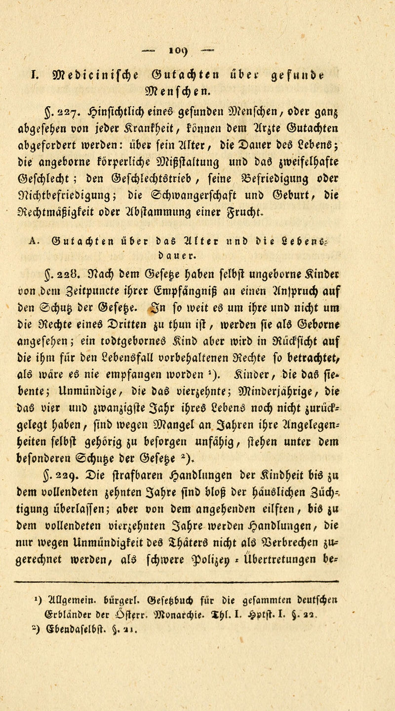 — 101) — I. 99?ebtctntfcf)e ©utacfytett übet* gefunbe Sftenfdjen. 5.227. ^>tnfic^tltcf> einea gefunben 20?enfd)en, ober gan§ abgefe^en oon jeber ^ranfyeit, tonnen bem Tixtfe ©utacfyten abgefcrbert werben: übe« fein 2tfter, bie Dauer beö CebenS; bte angeborne förderliche ^tfjjialtung unb baö zweifelhafte @efcfyled)t; ben ©efc^lec^tatrieb , feine S3efrtebigung ober 9?icl)tbefriebigung; bie ^djwangerfcfyaft unb ©eburt, bis SKecfytmäfjigfeit ober Abstammung einer grucfyt» A. @uf achten «6er baS Alter unb bie Üebenfcr b a u e r. 5.228. 9?acfy bem ©efe£e f)aben felbfi ungebeme Äinber oon ,bcm 3ett»uncte ü)rer (Smpfängniß au einen Anjorucfy auf ben 2><fyu$ ber ©efejje. gn fo weit e$ um iljre unb nidjt um bie Steckte eineö Dritten $u t£un ijr / werben fte alö ©eborne angefefjen; ein tobtgeborneö ivinb aber wirb in DSücfficfyt auf bie i£m für ben CebenSfall oorbe^alfenen 2Herf)te fo betrautet/ al6 wäre e6 nie empfangen worben i). ^inber, bie ba$ fte* bente; Unmünbige, bie ba$ oier$ef)nte; 9)?inberjä$rtge, bie ba$ oier unb $wan$igfie 3^* t^reö Sebend nocfy nidjt $urücf- gelegt Ijaben t ft'nb wegen Mangel an labten i£re Angelegen- heiten felbjt gehörig ju beforgen unfähig f freien unter bem befonberen (Scfyujje ber ©efe£e 2). 5.229. Die jtrafbaren Jpanblungen ber Sintytit bi$ $u bem oollenbeten $el)nten %a§te ftnb bloß ber £dualid)en 3üd)-. tigung überlaffen; aber oon bem ange^enben eilften, bid $u bem oollenbeten our$el)nten 3a§re werben Jpanblungen/ bie nur wegen Unmünbigfett beö i^dterö nicfyt als SSerbrecfyen gu* gerechnet werben, als fdjwere ^oltjep * Übertretungen be- *,) Allgemein, bürgert. QJefefcbucp für Die gefammfen Deutföen (Srblänber Der Öfterr. Wonar^ie. %fyi. I. ^pttl. I. §. 22. -) (Sben&afel&ft. §. u».