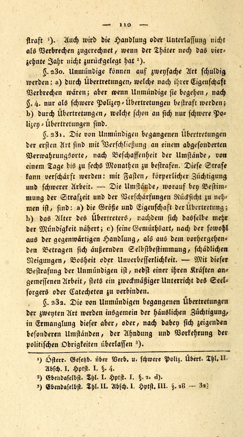 1 10 flraft % Und) wirb bie Jpanblung ober UnterlafTung iü$t aU Sßerbrecfyen zugerechnet/ wenn ber Später ncd) baö oier- jejmte 3«jr nic^t jurücfgelegt fjat2). g. 23o. Umminbige fönnen auf gwepfadje 2(rt fcf)ulbt<j werben: a) burdj Übertretungen/ roeld)e nad) tyvtt (£igenfd)aft 33erbred)en waren; aber wenn Unmünbige fte begeben / nad) §.4. nur als fdjwere $>oli$ep-Übertretungen betraft werben; b) burdj Übertretungen/ welche fdjon an ftcf> nur fdjwere $>o* li^ep = Übertretungen ftnb. J. 231. 2)te oon Unmi'inbigen begangenen Übertretungen ber erjlen 2frt ftnb .roitlßerfdjfießung an einem abgefonberten 93erwa£rung$orte/ nad) $3efd)affenf)ett ber Utnftänbe/ uon einem Sage bi'S $u fedjjS 9D?onat£en $u betrafen. £)iefe Strafe fann oerfcfyärft werben: mit gaflen/ förderlicher Sättigung unb feigerer Arbeit. — £)ie Umftanbe/ worauf bep Sßejttm- mung ber @traf$eit unb ber 93srfd)ärfungen £Kücfftd)t ju nelj* men ift/ ftnb: a) bte ©röfje unb (Sigenfcfyaft ber Übertretung; b) *>a$ 2tlter beS Übertreter^/ nad)bem ftd) baefelbe me£r ber 9D?ünbtgfeit nähert; c) feine©emütfjSart, nad) ber fowo^t auö ber gegenwärtigen ipanblung/ aB aus beut oor^erge^en* ben betragen ftd) aujjernben €elbjtbefiimmung/ fdjablidjen Steigungen / 23o6^ett ober Unoerbefferlidjfett. — ffiit btefer £3ejtrafung ber Unmünbigen ijt/ nebj! einer ü)ren Gräften an* gemeffenen Arbeit r ftetö ein jwetfmagiger Unterricht be$ €?eet* forgerö ober (Eatedjeten $u oerbinbem §. 282* £>k oon Unmünbigen begangenen Übertretungen ber $wepten Kvt werben mSgemetn ber $äudlic$en Sättigung/ in Ermanglung btefer aber/ ober/ naefy babep fid) jetgenben befonberen Um|ldnben, ber ?tynbung unb 9Sorfe$rung ber politifcfyen Dbrigfetten überlaufen 3). 0 öflccr. @efe&&- über 93er&. u* fc&roere «polis- Übert. ZfyU ß- 2lbfcb. I. J&ptjt. I. §. 4. 2) JSftehbafelbfi. -$&l. I. $ptjt. I. §. 2> d).