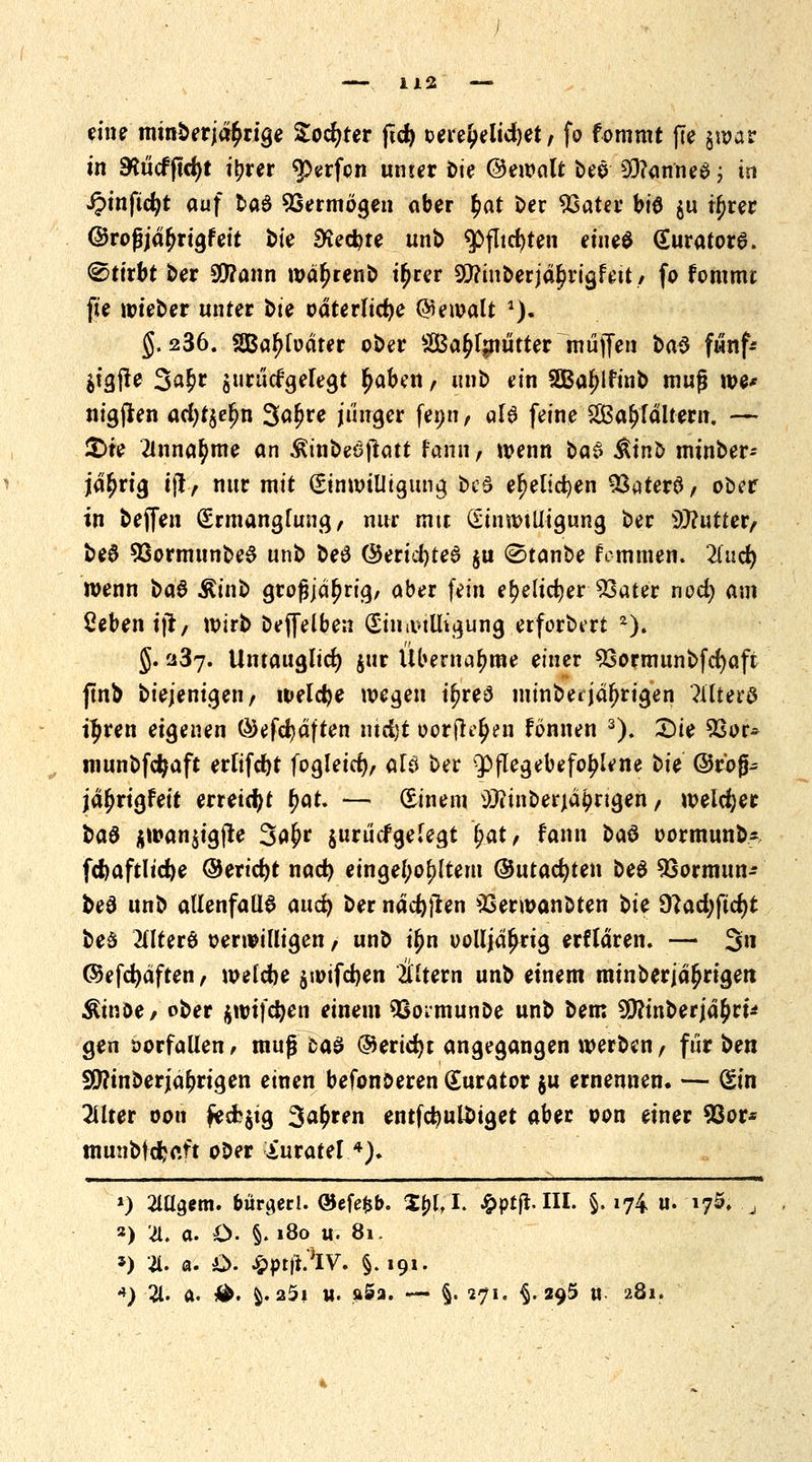 eine minderjährige Softer ftcfy t>ere£elid)et, fo fontmt fte §war in 9*ucfjtd)t it?rer Werfen unter bie ©ewalt t>eö 93?anne$ ; in ipinftdjt auf fcad Vermögen aber £at Der 93ater bü3 $u tljrer ©roßjd^rigf eit fcie SKecfcte unb $fltrf)ten eine^ (EuratorS. Stirbt Der 9C!?ann wd^renb i^rer 50?tnberjd^rigfett , fo fommt fte wieber unter Die odterlicfye Gewalt a). g. 236. Sßaljfodter oDer Sa^fmutter muffen i>a$ fwnf* $f§j!e 3a$r surucfgelegt ^aben, unD ein SBaljlfmb mufj we* nigjlen ad)t$e£n SäfJre junger fenn, aU feine 2Bal>fdltem. — £>te annähme an Ätnbeöjtatt fann, wenn i>a$ ÄinD mtnDer- jd(jrig iji, nur mit Einwilligung Des ef)elid)en 33aterS/ ober in Deffen Ermanglung, nur mit Einwilligung Der Butter, De0 93ormunbe$ unD be£ @erid)te6 $u (Stanbe fcmmen. liud} wenn $>a$ Ätnb grofjjd^rig, aber fein e(?eltcf;er 33ater nod; am Öebenijr, wirb Deffelben Einwilligung etforDtrt 2). J. 237. Untauglich jur Übernahme einer 93ormunDfcf)aft jtnb Diejenigen, weldje wegen iljreS minbeijährigen Mtm$ t^ren eigenen ÖJefcfydften md)t oorfh^un fönnen 3). £)ie £sor* munDfdjaft erfifcrjt fogleicf), alei Der Pflegebefohlene Die ©rb§- jd^rigfeir erreicht f>at. — Einem üttinberja^ngen / welcher $a$ $wan$igjte 3a£r jurucfgelegt (?at, fann btö oormunb- fd)aftlid)e ©ericfjt nad) eingerolltem ©utacfyten beö SSormun* De0 unD allenfalls md^ Der ndcf)ften 33erwanDten Die 9?ad;fid)t be£ TOerö oerwilligen, unD ijw oolljd^rig erfldren. — 3« ©efd)äften, wefdje $wifdjen Altern unb einem minberjd^rigen Äinöe, ober $wtfdjen einem QSoimunDe unb bem ^ftinberjd^rt* gen »orfallen, muß 6aS ©ericfyt angegangen werben, für ^m SWinberjährigen einen befonberen Kurator $u ernennen. — Ein Filter oon fecfc$ig 3<u)ren entfcfeultJiget aber pon einer 93or* munbf djaft ober iuratel4), ») 2Ulgem. büraerl. ©cfe^b. ^jft $prft III. §. 174 u. 175. , ») '4. a. O. §. »8o u. 81. 5) 4. a. £>. ^ptj^IV. §. 191. 4) 21. a. #. ^. 25i u. ft5a. — §. 271. §.295 n 281.