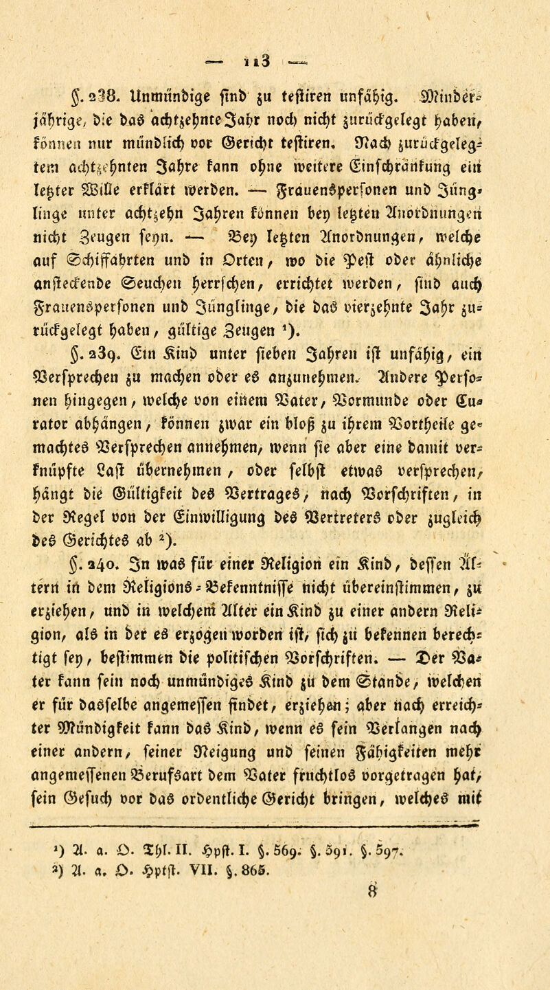 g. 238. Unrnunbige jtnb $u teflfren unfähig. Diftinber* jdFjrige,. bie baS acr;r$e£nte3ai>f od) nid)t jnrticfgelegt tyaben, fonnen nur münblicr) oor (Sendet tejtiren. 9?ad> juriicfgele^ tem adS)tt<e£nten 3«^e fann or)ne weitere (Sinfdjränfung ein legter SBtOe erffart werben. — grauendperfonen unö 3ng* linge unter ad)t^er)n Sauren fönnen bep legten SnorMüngeri nid)t 3^9« fepn. *u 33en legten 2fnorbnungen, welche auf @d)tffa!?rten unb tn Orten / wo bte $>ejt ober dfjnltcfye anflecfenbe 0eud)en Ijerrfcfyen, errietet werben, ftnb aucr) grauenäperfonen unb 3*igf tilge/ bie $>Q§ oierje^nte 3^r $* riicfgelea,t r)abeu, gultt^e Beugen 0* 5.239. (£tn ^tnb unter jteben 3a$ren tjl unfähig/ ein 53erfprecr)en $u machen ober eS an$une£men. Rubere $etfo* neu hingegen, welche oon einem 93ater, S3crmunbe ober (Eu* rator abhängen, Fönnen $war ein bloß §u itjrem $5ort{>etfe ge« macr)te3 9Serf»rect)en annehmen/ wenn fie ober eine bannt oer* fnupfte 2aj! übernehmen / ober felbft etwas oerfprecbeit/ r)ängt t>ie ©i'iltigfeit beö Vertrages; nacr) 9Sorfcr)riften, in ber Stege! oon ber Einwilligung be$ Vertreters ober $ugfricr) bee @ericr;te6 ab 2). §. 340. 3n »a6 für einer EKeltajori ein Äinb, beffen Af- tern in bem Ötetigiönö - 35efenntniffe nidjt ubereinfh'mmen, $u erstehen / unb in weldjem 2lfter ein Äinb §u einer anbern EKeli^ gion, al6 in ber es erjogeii worberi ifr, ftd> jü befennen berecru tiQt fep, bejtimmen bie polittfcfyen 5Sorfcr)riften. — £>er 23a* ter fann fein nod) unmünbigeS Ätnb jü bem @tanbe, welchen er für baöfelbe angemejTen ftnbet, erjier)en; aber tiad) erreich- ter 90?ünbta,Feit fann tia6 Äinb, wenn e6 fein ^ertangen nacr) einer anbern/ feiner 9?eigung unb feinen gäfrigfeiten me^t angemeffenen Q3erufSart bem 93ater fruchtlos oorgetra^en r)at> fein ©efud) oor 1>ü$ orbentlicfye@erid)t bringen, weldjeS mit ') 21. a. O. 1Xf>r. II. Jppft. I. §.569. M91. §.597. ») 21. a. £>. £ptj*. VII. §,865.