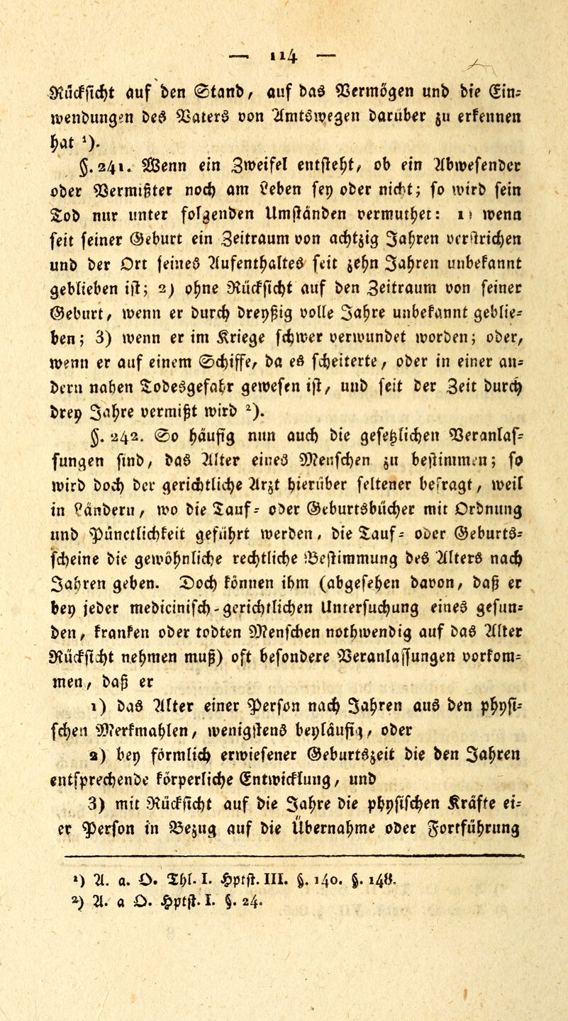 $ä<fftcfyt auf ben (Stanb, auf &a$ Vermögen unb bte (?tn-- wenbungen be# 93ater$ oon amtSwegen barub^r §u erFennen 5.241. 28enn «in Swetfel einfielt, ob ein flbwefenoer ober Vermieter noci) am üeben fep ober nicfrt; fo wirb fein Sob nur unter foTgenben Umßänben oermutjjet: 11 wenn feit feiner (Seburt ein Seitraum oon acfyt$ig 3«^en orr>lrid()en unb ber Ort jeineö Aufenthaltes fett $e£n S^ren unbefannt geblieben iß; 2) p^ne 9iticffid)t auf ben 3eitraum oon feiner @eburt/ wenn er burcfy brepfjig oolle Safjre unbefannt geblie- ben ; 3) wenn er im Kriege ferner oerwunbet worden; ober, Wenn er auf einem 0d)iffe, t>d eö fcfjeiterte, ober in einer an* bern nafcen £obe6gefafcr gewefen tjt/ unb feit ber Bett burd) brep 3*^re oermijjt wirb 2). g. 242. @o häufig nun aucf) bte gefejsticfyen 93eranlaf- fungen ftnb, t>a$ Alter eineö 9D?enfd)en ju bejitmmett; fa wirb bo$ bei* gerichtliche 2lr§t bieniber feltener befragt, weif in Panbeni/ wo bte Sauf- o^er ©eburtSbucfyer mit Drbnung unb spünct(id)fett geführt werben/ bie Sauf- ooer ©eburtS- jfd)eine t/k gewöhnliche redjtlicfye iBejlimmung beö Alters nad) Sauren geben. £)od) Fonuen ihm (abgefe^en baoon, bafj er bep jeber mebicinifd)-gericf)f lieben Unterfucbung eines gefun- bett/ franfen ober tobten 9J?enfcben notbwenotg auf ba# Alter SRucf jldijt nehmen mujj) oft befonbere Veranlagungen oorfom^ men, ba$ er 1) bc\6 Alter einer $>erfon nad? S^ren ai\$ ben p£pjt- fcfyen $?erfmablen, wentgtfenö bepfäufTj, ober 2) bep förmlich erwiefener @eburt6$eir bit ben 3a!>wn entfprecfjenbe forperficfye (gntwtcflung, unb 3) mit Dtucfftd)t auf bie Sa^re X>ie pbpftfefyen Äräfte et- er $5erfon in £3e$ug auf bte Übernahme oDer gortfubrung *) A. a. O. S&M. ^ptft.IIL §.140. §.14«,