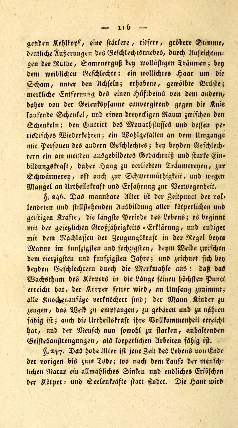 genben Äeblfopf, eine flärfere, tiefere, gröbere Stimme/ betuliche Äußerungen t>e6 ©efc^led^tetriebea, t>urd) ?fufrid)tun* gen ber$Kutt>e/ Samenerguß ben wollujtigen träumen; beo bem weiblichen ©efd?lecr;te: ein woliicfyteö Jpaar um t>ie Sd>am, unfer ben 2ld)feln; erhabene, gewölbte prüfte; merfltdje Entfernung beö einen Jpuftbeinö oon bem anbern, bar)er von ber ©eienföpfanne conoergirenb gegen bte Ante laufenbe ©djenfel, unb einen bretjeefigen 9?aum $wifd)en ^en @d}enfe(n; ben (Eintritt be6 9!}?onat§flu)7eö unb beffen pe-- ridbtfcfyed SBieberfebren; ein Wohlgefallen an Dem Umgange mit g>erfonen be6 anbern ©efdjf edjtee; ben bepben ©efd)led)* tern ein am meinen auSgebilbeteö ®ebäd)tniß unb jrarfe (Ein» bilbungöfraft/ ba^er ipang ju verliebten £räumereoen, $ur Sctywärmereo f oft and) jur (Scrjwermiitljigfeit, unb wegen S0?angel an Urt^eilofraft unb Erfahrung jur SSerwegenfjetf. §* 246. Saö mannbare Wter ijt ber Seitpunct ber vol» lenbeten unb jtiüjleljenben *2(ui3bilbttng aller förderlichen unb geizigen Äräfre, \>ie langte 9>eriobe beö Ceben6; eS beginnt mit ber geftfjslicfyen ©roßjäf)rigfett$ - (Erklärung, nvü enbiget mit bem 2tad)faf[en ber SeugungSfraft in ber Siegel beym Spanne im funfjigfren unb fed)$ig|len, bepm SBeibe jwifc^en bem oierjigfkn unb fünfjigjlen Saljre 5 unb jeidjnet fidjj ben beoben ©cfc^Icc^tern burefy bte 9)?erfmafjle aus : bafj btö 3£acf/Stf)um be$ ÄörperS in bte £änge feinen r)öd)jlen ^unet erreicht fyat, ber Körper fetter wirb/ an Umfang gunimmt; alle ^noefenanfäße oerfnöcfyert ftnb; ber SCRann tober $tt mengen/ t*tö $8eib $ü empfangen/ $u gebären unb $u nähren fähig ijl; aud) bte Urtljeitefräft if>re SSoÜfommeufjleit erreicht fyat, unb ber Genfer; nun fowor)f $u flarfen, an^altenben ©eijteSanftrengungen, als förperlidjen arbeiten fä$ig ifr. ^047, 2)ctö ^)0^e2(fter tfl jene Seit bes2eben$ oengnbe ber uorigert btö $unt tobej wo nacr; bem Caufe ber menfef;-- fidjen Statur ein allmähliches <Stnfen unb enblicfyeS (SrföfeJjen ber Körper* unb €eelenfräfte jlatt ftnbet. £>ie Jpattt wirb