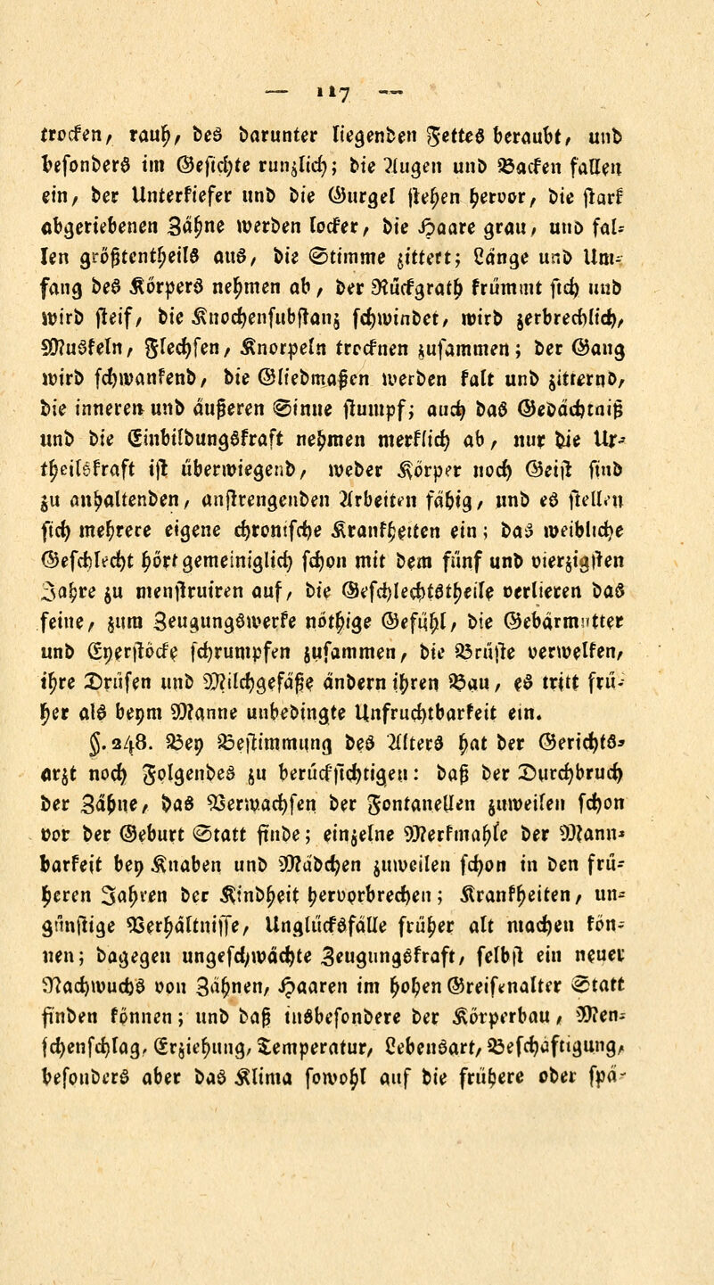 f reifen, raur), bea barunter tiegenben ftetteö beraubt/ unb befonbera im ©eftefyte run$Kcr)j &ie $ugeii unb Söacfen fallen ein, ber Unterfiefer unb t)ie ©urgel fielen fyetvor, bie jtarf abgeriebenen So^ne werben tocfer, \>ie ipaare grau; uud fal- len gtogtcntfjeila a\\$, bti (Stimme littett; Sdnge unb Um- fang beö Äorpera nehmen ab, ber EKucfgratf» frummt ftd? unb wirb fteif, tie Änocfyenfubfranj fcr)wtnbet, wirb $erbrecWtci), 5Ü?uafeln, $Ud)fttt/ Knorpeln trccfnen *ufammen; ber @ang wirb fcfywanfenb, bie ©liebmagen werben falt unb gttrernD, hk inneren unb äußeren kirnte jlumpf; aud) ba$ ©ebadnaitJ unb t>ie (Sinbtfbungafraft nehmen mettiid) ab , nur bie Ur-- t^eitsfraft i|l überwiegenb, weber Körper nod) ©etjr fmb ju an^altenben, anjrrengenben ^rbettnt fd&ig, unb ea (lett/n ftcfy mehrere eigene cfyrontfcfye Äranffcetten ein; i>a$ weibliche ©efcfclecfyt ^örtgemeiniglicf) fdjon mit bem fünf unb oier$igtren 3a£re $u menjkuiren auf, t>U ©efdjle^tatfjeile verlieren ba& feine, sura Seugungawerfe nötige ©efujjl, t>ie ©ebdrmntter unb (£nerjtöcr> fcfyrumpfen jufammen, bic Prüfte verwegen, tf?re Brufen unb 93?ilcr)gefdfje dnbern i^ren %>m, ea tritt frii«; J)er al6 bepm Spanne unbebtngte Unfrucfytbarfeit ein. §. 248. 23ep £>eih'mmung beö 2I(tera f)at ber ©ericfyta* <ir$t nocr) Jolgenbea ju berücf ftefytigeu: bafj ber £>urcr;brucr) ber 3ä&ne, &A$ SSerwacfyfen ber gontanellen jnweifen fdjon ücr ber ©eburt &tatt jtnbe; einzelne 93?erfrnaf)fe ber 93?ann* barfeit bep Knaben unb 2ttdbd)en juweilen fdjon in ben frü- heren 3afn*en ber ^inb^eit tyerüprbredjen; Äranffjeiten, un* gunflige SSerfjdltuiffe, Ungliicfafdlle früher alt machen fön- nen; bagegen ungefcfywädjte 3eugungafraft, felbjl ein neuer 9?ad)wucfoa 0011 3dr)nen, paaren im £or)en ©reifenalter vStatt fnben fpnnen; unb baf? tnabefonbere ber Körperbau, $?en-- fcr)enfd)[ag, (£r$ie^ung, Temperatur, ßebenaart, 33efd)dftigung, befoubera aber b^ Älima fowo^t auf bk frühere ober fpd-