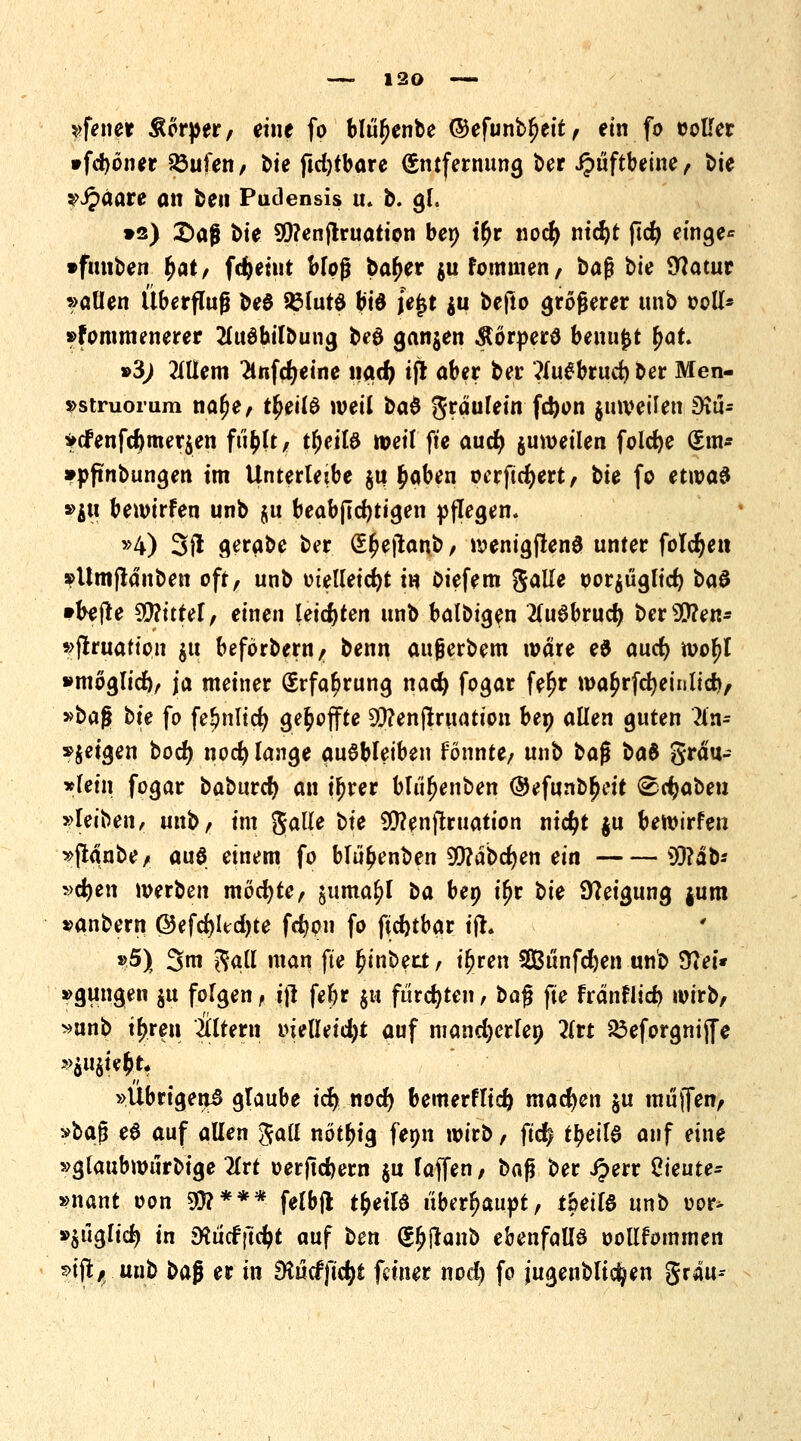 »fetter Äorper, eine fo blüfjenbe ©efunbfjeit, ein fo »oller »fdjoner &ufen, t>ie fkfytbare Entfernung ber Jpüftbeine, bie »Jpaare on fcen Pudensis u. b. gl, »s) £>aß bie 99?enjlruation ben t£r nocfy md)t ftd) einge* •fmiben fyatf fcfteint bloß ba^er $ufommen, baß bfe Statur »allen Überfluß be$ SßlutS b'td je£t ju befto größerer unb ooll* »fommenerer 2luöbilbung beö ganzen Äörperä benufct %at* •3) 2lUem 2lnfd>eine nad) tfl aber ber ?lu£brud) ber Men- »stmomm na£e, ttyild weil M gräulein fc&on juweilen SKtU »cfenfd)mer$en fti^lt, ttjeilö weil fte aucfy juweilen foldje (£m* »pftnbungen im Unterleibe $u £aben oerftdjert, bit fo etwas »$u bewtrfen unb $u beabftcfytigen pflegen. »4) 3fl gerabe ber (££ejtanb, wenigflenö unter folgen »Umftanben oft, unb tnelleidjt in Diefem galle oor$uglid> t>a$ »befte Mittel, einen leichten unb balbigen 2lu$brud) bcrsDD?en- »(truation gtt beförbern/r benn außerbem wäre e& aucfy wo^l »mogli^ ja meiner Erfahrung nad) fogar fe^r wa£rfcfyeinlid>, »bü$ tu fo fe!?nlid> gefcoffte Sftenfiruattpn bep allen guten Hn= »$eigen bodj nocfy lange ausbleiben fönnte, unb ba$ bat grau- »fein fogar baburcf) an ifjrer blu(?enben ©efunb^eit (©ctyabeu »leiben, unb, im galle bte $?enftruation ntc^t $u bewirfen »(tanbe, auö einem fo blü^enben 99?abd)en ein 93?äb* »cfyen werben mocfyte, juma^l ta ben ifjr t>k Steigung jum »anbern @efd)Itd)te fcfyon fo jüdjtbar ifh *5) 3m gall man fte (jinberi, iljren SGßt'infdjen unb 37et« »gütigen ju folgen f tfl fef)r $u furchten, baß fte fränflid) wirb, »unb t|ren Altern tnelletd)t auf mand)erlen 2lrt 23eforgnijfe »Übrigen^ glaube ify nod) bemerflid) madjen ju müjfen, »ba$ e6 auf allen $<xil nötfjig femt wirb, fid) tf>eil6 auf eine »glaubwurbige 2lrt »erftd)ern $u laffen, tiaft ber £err Cieute- »nant oon 5^*** felbfl t&etlS überhaupt, fbeil6 unb oor> »juglid? in Sttucf jtdjt auf ben (J^jlanb ebenfalls oollfommen 5>ifl/ unb ba$ er in Mcffic^t feiner nod) fo jugenblic^en grau--