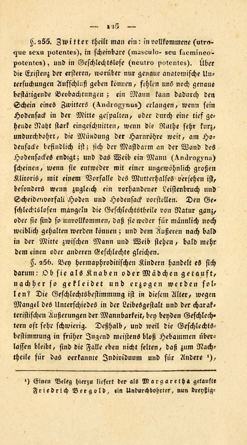 §.255. 3'wt ftet fljeilt man ein: inuoüfommene (utro- que sexu potentes), in fdjeinbare (masculo- seu faemineo- potentes), unb in ®efcf)led}t#lofe (neutro potentes). Über t>ie Sjrijienj ber erlleren/ worüber nur genaue anatontifcfye Uli* terfudmngen 2(uffd)luf? geben tonnen , fehlen un6 nocf) genaue beftätigenbe ^Beobachtungen ; ein Sttann fann baburcfy oen ®cf)ein eineö SnritterS (Androgynus) erlangen, wenn fein Jpobenfacf in ber ffllitte gefpalten, ober cutrd) eine tief ge* $en$e 9?a&t jtarf eingefdjjmtten, wenn bte 9£u£l>e fe£r fur$, unburcf)bol;rt, Die SftÜNbung ber iparnröfrre weit, am ipo- benfacfe beftnblicf) i\\; fiü> ber 9D?ajtbarm an ber SBanb be§ jpobenfacfeö enbigt; unb t>a$ $£eib ein 90?amt (Androgyna) fdjeinen, wenn fte entweber mit einer ungewöhnlich großen Klitoris, mit einenr^orfalle be^ 9)?uUer^alfea verfemen ifr, befonberö wenn $ugletd) ein tor^anbener feijtenbrucfy unb ^cfyeibenüorfali y$oben unb ^obenfacf oorftellen. £)en @e* fri)lecr>6fofen mangeln hie @efd)led?t3tfjeile *?on Statur gan$, ober fte ftnb j> unoollfornmen, baf? jTeweber für mannltd) nodj tvetbtid) gehalten werben tonnen ; unb bem Äugeren nacfy balb in ber Witte gwtfcfcen 93?ann unb SBeib flehen / bafb me£r bem einen ober anberen @efd)led)te gleichen. §. 256. 23en &ermapljrobitifc!)en ^inbern f?anbelt eö ftdt> barum: ObfteaU&naben ober3ttäbd)en getauft, nad)l)er fo gefletbet unb erlogen werben fol* Ien? £)ie ®efd)led)t3bejtimmung i)l in biefem 2(ffer, wegen Sittangel be$ UnterfcfyiebeS in ber SetbeSgefialt unb ber djaraf* terijtifcfyen Äußerungen ber 9)?annbarfeir,bep bepben ©efcfyled)» tern oft fefjr fdjwierig. £)eß(>alb, unb weil tie ©efdjlecfetei- bejtimmung in früher Swgenb meiftend bloß Jpebammen tiber- lajfen bleibt, ftnb tie gaüe eben nid)t feiten, baj? $ttm 9?ad>* t^eile für bad oerfannte Snoioibuum unb für tfnbere *), ») föincn «Beleg ^ierju liefert ber «IS 3ftargaret$a getaufte 5ruort<$ 55ergolb/ «in Unourdj&ofcrter, nun &repj»ig-