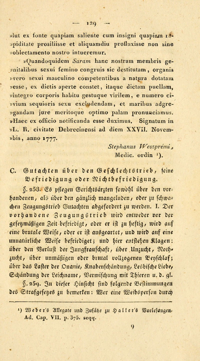 slut ex fönte quapiam saliente cum insigni quapiam rä» ^pidilate prosiiiisse et aliquamdiu prolluxisse non sine »oblectamento nostro intueremur. »(luandoquidem Saram hanc nostram menibris ge- »nitalibus sexui femino congruis sie destitutam, organis :>yero sexui masculino competentibua a natura dotatara, »esse, ex dictis aperte constet, itaque dietam puellam, »integro corporis habitu gestuque yirilem, e numero ci- »vium sequioris sexu exeludendam, et maribus adgre- »gandam jure meritoque optimo palam pronuaciamus. »Haec ex officio notificanda esse duximus. Signatum in »L. R. civitate Debrecinensi ad diem XXVH. Novem- »bis, anno 1777. ßteplianus TVeszpremi* Medic, ordin 1). C. (&ütQ,d)ten fiter ben ©efdjled)t3trieb, feine SEefriebigung ober 9?td)tbefrtebtgung. §. 253. (So pflegen ©ertd)t6dr$ten fcn/o^l über ben oor^ fwnbenen, tilß über ben ganzer; mangelnben/ ober 511 fcfnoa* d?eu 3eugung6trteb ©utadjten abgeforbert $u werben. I. £>er oor^anbene Seugungötrteb wirb entroeber oer ber gefe£tndf?igen Seit befrtebtgi, ober er ijt $ur)cfttg, wirb auf eine brutale Seife/ ober er ift ausgeartet, unb roirb auf eine unnatürliche Sßßeife befriebtget; ünb £ter entfielen klagen: über ben 93erluft ber Sungfraufcfyaft, über Un$ucr;t, 9?or()* Sticht/ über unmäßigen ober brutal vollzogenen ^epfcfylaf; über i>a$ Cajter ber Onanie/ ^nabenferjänoung, Cef>bifcr;e C'iebe/ ©djdnbung ber 2eicf)name, 93ermifd)ung mit $$ter?n u, b. gl. §. 259. 3u biefer ipinficijt ftnb folge nbc ißejrimmungert beö <£trafgefej3e6 ju betnerfen: Sßer eine äBetbSperfon burcr) 0 2öe*er'S 2lfl«gafe unb 3ufä/jc 51t £ a 1( c r'S &orleftfngtti< Ad. Cap. VII. p. 375^ seqq. 9