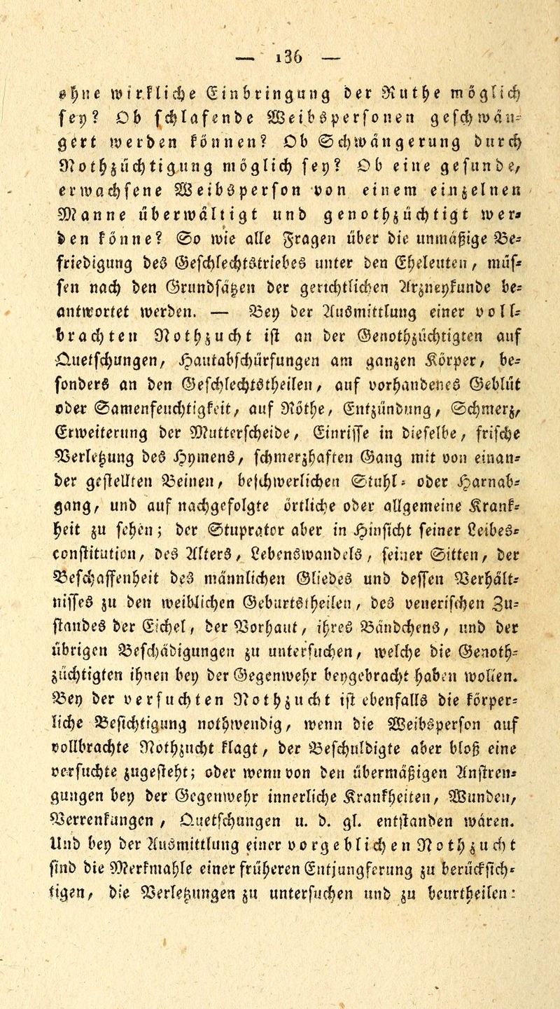 $ f) n e w ir F l i $ e (Einbringung Der St tt t § e m ö g l i ci? fep? Ob fe^Iafenbe 28eib3perfonen 9efcfywäu- gert werben fönnen? Db €>d) man gern ng burd) 9?offj§ud)tigung moglid) fep? Ob eine gefunbe, ermad)fene SBeiböperfon t>on einem einzelnen 9D?anne überwältigt unb g enot^ücfytigt wer* >en fonne? <So n>ie alle gragen über bie unmäßige £3e- friebigung beO ©efd>fecf?t&triebe£ unter ben Seeleuten, muf* fen nad) ben (Srunbfa^cn ber gertd)tfid}en ^nenfunbe be* antwortet werben. — £3e» ber 2(uömittlung einer oolf- btad)icn 9?otf?$ud)t tfl an ber ©enotl^ücfytigten auf £iueffd)ungenr jpaufabfeftürfungen am ganzen Körper/ be- fonber6 an ben ©efd?led)f0tlKilen, auf uorl?anbene6 ©ebliit über ^amenfeudjtfgfeit, auf Dtot^e, €nt§iinbung, ®d}mer$, Erweiterung ber 5Q?uttcrfd)eJbe, (Stnrtffe in biefelbe, frifcfye 93erle(jung be6 JpnmenS, fcnmerjljaffen @ang mit oon etnan- ber geseilten deinen, be|d)werlicben &tüf)U ober Jparnab* gang, unb auf nadjgefolgte örtliche ober allgemeine $ranf* ty\t §u fe£en; ber ©tuprator aber in Jpinfid)t feiner Zeibe$* conflitution, De§2(ffer8, Cebenemanbclö, feiner Citren, Der ^efcijaffen^eit be3 männlichen ©liebe3 unb beffen 93er$ält-- iiifTed §u ben weiWicfyen ©ebartöt^eifen , be3 oenerifdjen 2u- ffanbeS ber (Sid&el, ber 23orfjaut, it)reö 23dnbd)em3, unb ber übrigen 33efd)dbigungeu $u unterfingen, welche bu ©enotl?- Sucfytigten i^nen ben ber@egenwel?r bengebrad)t fjafon wollen. £3en ber oerfuebten 9tot^ud)t tfi ebenfalls bie förper^ ftcfye £5eftd)tigung not^wenbig, wenn tk S5Beib§perfon auf vollbrachte Sttot£$ud)t Flagt, ber 23efcbulbigte aber blo§ eine serfudjte jugejteljc; ober wennoon ^en übermäßigen 2fnjtren* gungen ben ber @egenmef;r innerliche ^ranfbeiten, Sßßunbeu, ^öerrenfungen / Ouetfc^ungen u. b. gl. enttfanben waren. Unb ben ber Kuomittlung einer 0 0 rg e b li cfy e n 9?ot$$ucf)t ftnb bte 93?erfma^le einer früheren (Sntj'ungferung $u berücffttf)' (igen, t>U Verlegungen $u unterbieten nnh £u beurteilen: