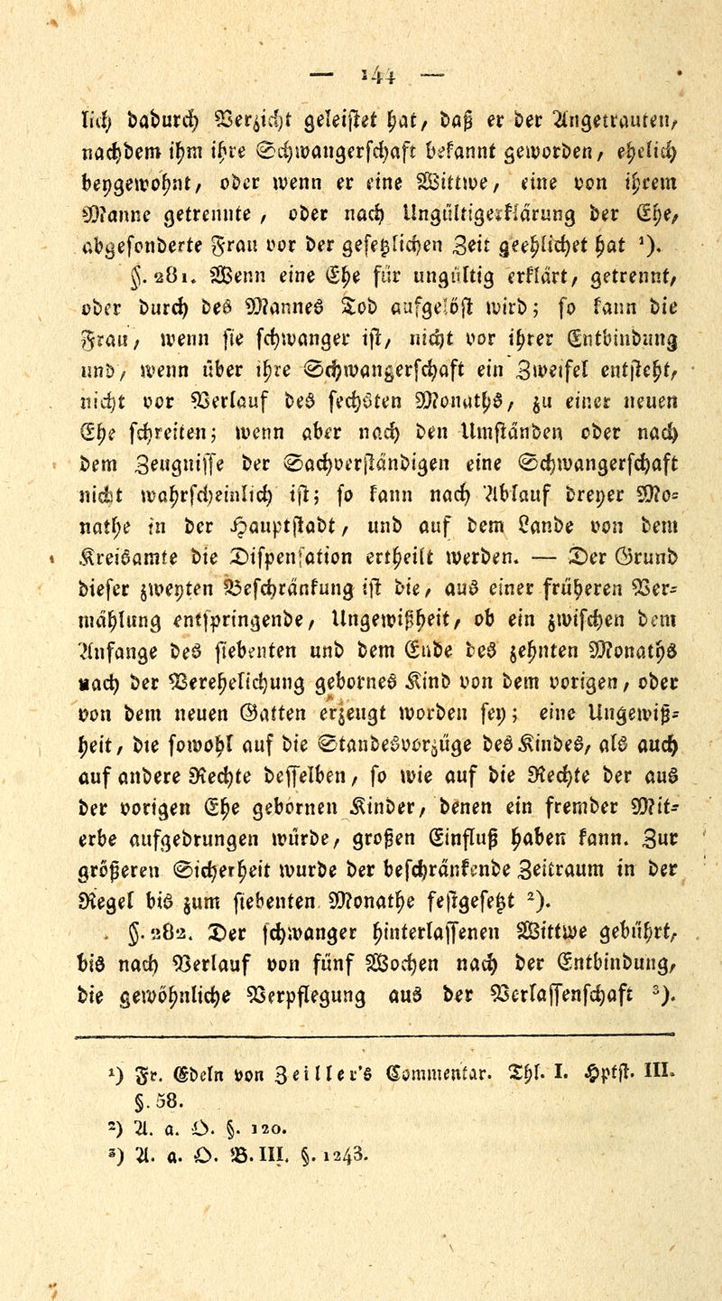 — s4i lid) baburd) *$*i$$t geleitet fyat, bag er ber angetrauten/ nacbbero tf?rn i£re (Sd)wangerfd)aft befanni geworben/ efyäiä) bepgewofmt/ ober wenn er eine SS3ittn>e > eine oon ifynm WiMiim getrennte , ober nad) Ungt'iltigestldrung ber £$*/ abgefonberte grau oor ber gefeilteren Seit gee^lidjer £ar 0* i $. 2Ök SBenn eine €l)e ftir ungültig erfldrt/ getrennt/ ober burd) be» 93?anne6 Sob aufge!öjr wirb; fo faun bte grau'/ wenn fte fer/wanger i\t, nid)t oor i^rer (Entbiitbung wnb/ wenn über igte 0ri?wangerfcfyaft ein Swetfel entjlejjtV nidjt oor Verlauf be$ fechten 9)?onut^/ ju einer neuen (Sfje fdjreiten; wenn aber nad) ben -Umflänben ober nad) bem 3e«gnif(e ber (Sadjoerjldnbigen eine ^djwangerfcfyaft nic&t wa£rfd;einlid)' sß; fo Tann nacr) Vlbfauf brener SQ?o= na!l;e fn ber ijauptjrabt/ unb auf bem Oanbe oon beut $m6amte t>ie £)ifpenfatton erteilt werben, — X>et Örunb biefer jwepten £3efd)rdnfung tjt i-kf aus einer früheren Ver- mahlung entfpringenbe/ Ungewißheit/ ob ein $wifd)en bem anfange beö jlebenten unb bem (Stibe be$ $efjnten ffltmcitfö md) ber Verelendung geborne6 $inb oon bem oorigen / ober t?on bem neuen ©atten erzeugt worben fen; eine Ungewiß* \)e\t, bte fowo^I auf bie 0tanbe§oor^üge be£$inbe6/ aW and) auf anbere $fied)te beffelben, fo wie auf \>ie Steckte ber au$ ber oorigen (£lje gebomen ^inber; benen ein frember 9D?it- erbe aufgebrungen würbe / großen Hinflug fjaben fann. £ur größeren 0icr)er^eit würbe ber befdjrdnfenbe Beraum in ber SKegel bi6 $um ftebenten 9tf?onatlje feftgefe£t 2). . §. 282. £)er fcfywanger (jinterlaffenen SGBittwe gebührt/ bte nad) Verlauf oon fünf Sodjen natf) ber (Sntbinbii'ng, bie gewöhnliche Verpflegung aus ber Verla ffenfdjaft 3). 0 gt. (Sbeln fcon SeUtei'e Kommentar. Sfyl I. £pfjt. III. §.58. 2) 21. a. C §• 120.