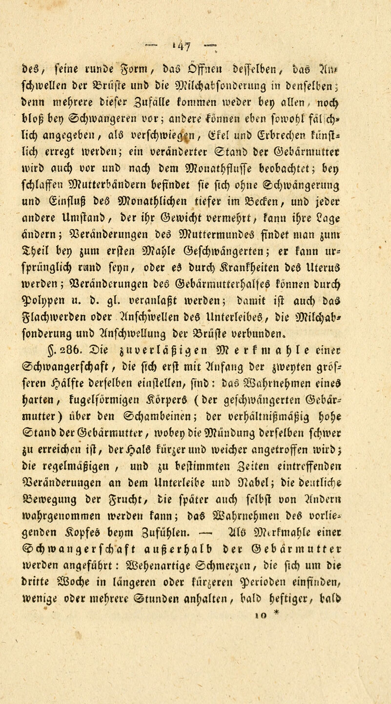 be6/ feine runbe $otm, ha§ Öffne« bejfelben, ba& 3fn* fcfywellen ber 85ru jf e unb bte 93iil$afcfonDerung in benfelben; benn mehrere tiefer Stifä'Ue fommen weber bep allen, noef) bloß bep Schwangeren oor; anbete fonnen eben fowofcl fdl;d)* lief) angegeben, als v*erfd)mte^n, (*fel unb (Srbreci)en fünft* lid) erregt werben; ein oerdnberter Stanb ber (Gebärmutter wirb aud) oor unb naef) bem 9D?onat$jIufle beobachtet; bep fc^taffen 2D?utterbdnbern beftnbet fte ftd> oljnc Schwängerung unb Einfluß be£ 9D?onatf)lid)en tiefer im &ecfen, unb jeber anbere Umjlanb, ber tfjr (Gewicht vermehrt/ fann tljre 2age dnbern ; 93erdnberungen be3 9)?uttermunbe£ pnbet man §um &§eil bep jum erßen 3)?a(jle (Gefcfywdngertcn; er fann ur- fprünglicfy ranb fepn, ober e6 burd) Äranfljeiten be6 ttteruS werben; 93erdnbcrungen be3 (Gebdrmutterfjalfeö fonnen burd) g)o!ppen u, b. gl. veranlaßt werben; bannt ifr auc^ ba£ gladjwerben ober 3lnfcf;wellen bee Unterleibes , bie 99?ildjab* fonberung unb 2tnfd)wellung ber 23rüjle oerbunben. 5.286. Sie $uverlaßt gen 95? e r f m a ^ l e einer Sdjwangerfdjaft, hie ftc& erji mit Anfang ber $wepten gröf- feren ipdlfte betreiben einteilen, finb: ba3 SÖalnne^men eine$ garten, fugelformigen ^vörperö (ber gefdjwdngerten (Gebär- mutter) über hen Schambeinen; ber verhältnismäßig (jo^e Staub ber (Gebärmutter, mobep bie 9)?unbung berfelben fcfywer $u erreichen tji/ beripalS Furier unb weiter angetroffen wirb 5 hie regelmäßigen , unb $u befh'tnmten Seiten eintreffenbett 53erdnberungen an bem ünterleibe unb Sftabel; bie beutlicfye Bewegung ber Srudjt/ tie fpdter aucf) felbjt oon dnbern wahrgenommen werben fann; ha$ SSBa^rncJmen. beö vorlie- genben $ovfe& bepm Sufufjlen. — 2iTö 93?trfmaf)le einer Scfywangerfcfcaf t außerhalb ber (Gebärmutter werben angeführt: Wehenartige Sd)mer§en, hie fid) um bte brttte $&od)e in längeren ober förderen ^perioben einfinben, Wenige ober mehrere Stunben anhalten, balb heftiger, balfc