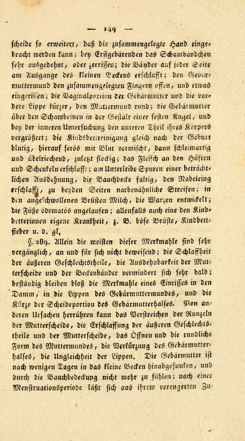 fdjeibe fo erweitert/ ba$ bie $ufammengelegte iponb etnge- frracfyt werben fann; bep (Srftgebärenben ba$ (Sd^ambanbcfyen fe^r au#gebe£nt, o^er äerriijen; t>ie 23ä'nber auf jeber eette am Ausgange be6 feinen Srecfenö erfdjlafjft; t>en CVjeour- tnuttermunb ben $ufawmenge(egten $ing*rn offen> unb ettoaS ctng?rtiTen ; bie ^ßaginalpanto« Cer ©efearimittcr unb bie vor* bere ßtp|3e rur^er, ben ^uttermuni) runb; oie ®ebätmutter über ben @d)ambettien in eer ©eflalt einer feilen .Satjei, unb bei; ber inneren Unterfucfcung ben unteren ^eil i^ieö ^rperS vergrößert; bie Ätnbfbenreimgung gleid) nad) ber ©eburt blutig, hierauf ferög mit $3fut venmfcfyt, bann fd?Ieimarftg unb iibelried)enb, $ule£t flodig; ba$ $letfd) an ben Jpiiften unb ®cr)enfeln erfcfylaffr; am Unterleibe epuren einer betraft* liefen 2(uöbejjnung, bie £3aucfybede faltig, ben 3tfabeiring rrfc^Taffr/ $u bepben Letten narbenä^nlicbe Streifen; tu ben angequollenen Stuften Üftild), bie SBar^en entmicfelt* bte giiße öbentatöa angelaufen; allenfalls auefy eine ben Äinb- btftterinnen eigene Äranf^eit, j, S& böfe Prüfte, ßtnbbett-- fteber u. b. gf, 5.289* Mein bie meijlen biefer $?erfma£fe ftnt) fefcr t>ergängltd), an unb für fid) nid)t benmfenb; bie ^c^laff^eit ber äußeren @ef$lee^tatf)eife, bie 2lu6be^nbarfett ber %l\.\t= terfdjeibe unb ber &ecf'enbänber verminbert fid) fetyr balb; fceftänbig bleiben bloß bie 99?erfnta£fe etneö (EinrijTeö in ben £>amm, in bie Sippen beS ©ebärmuttermunbeS, unb bie 3Mr$e ber <Sd)eibeportion beö ©ebdrmutter^alfeö. &lon an- beten Urfadjen $errül)ren fann baö 93erffretd)en ber $Kun$e(n ber 9!)?utterfd)eibe, bie (Srfdjlajfung ber äußeren @efd)led)t$- rfjeile unb ber fü?utterfd)eibe, ba$ Öffnen unb bie runblidje gortn be8 $?utternutnbe$, bie 93erfm:$itng be$ ©ebärmutter-- $alf«3, bie Ungleichheit ber Sippen, £>ie Gebärmutter tfi nad) wenigen £agen in ba$ Weine &ecfen btnabgefunfen, unb burd) bie 23aud)bebedung nicfyt mefcr $u fielen; nad) twt SflenfiruationSperiobe läßt ftd; au$ tyrem verengerten 3u>