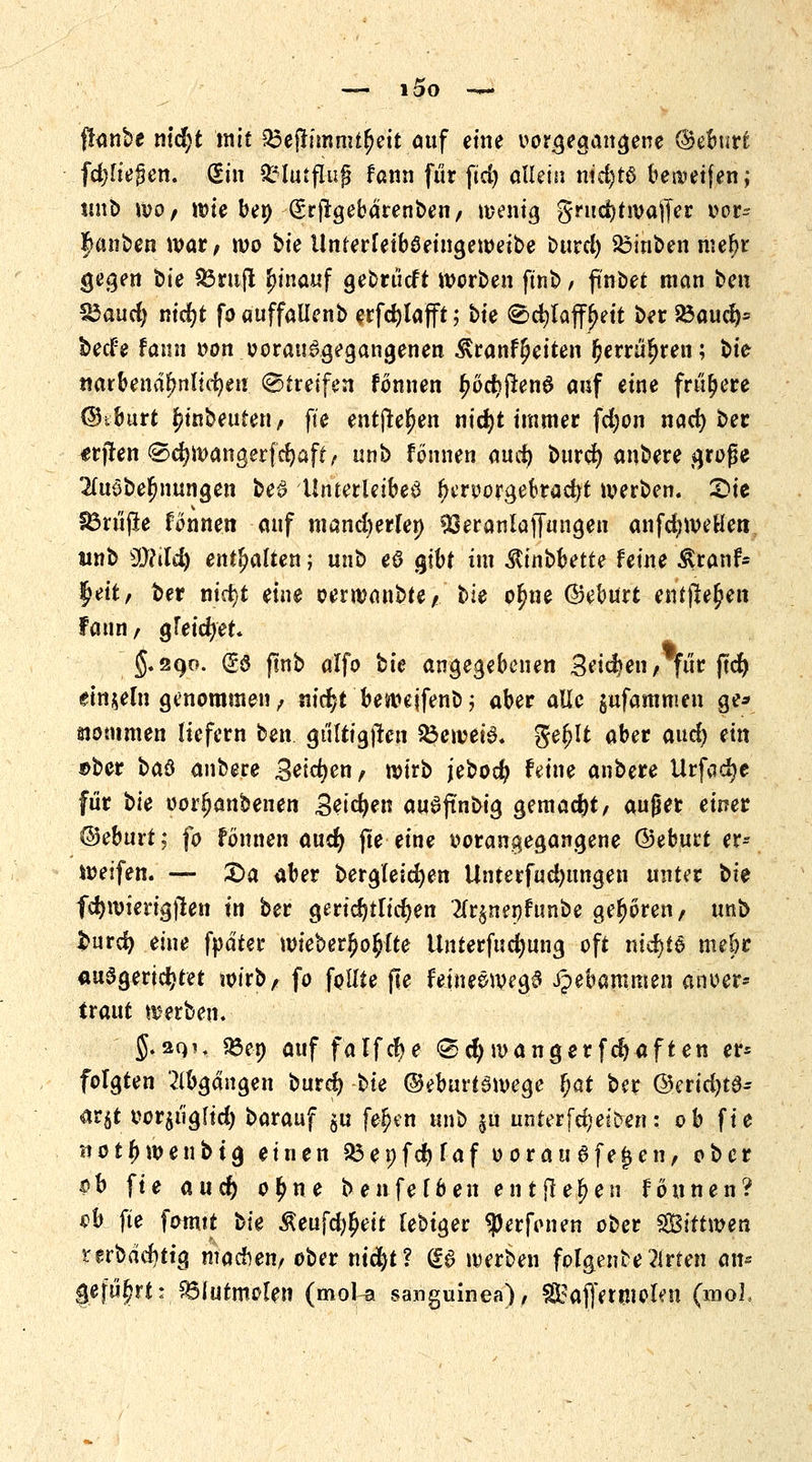 lOO ffanbe ttldjt mit ^epjinmt^ett auf eine vorgegangene ©eburfc fd)lte§en. (Ein £?lutflufj fann für fid) allem nid)tö bereifen; unb \vo, wte be» (Srfrgebarenben, wenig grucfyt waffer oor- Rauben war, wo bie ilnferleiböeingeweibe burd) $3inben mel)r gegen t>ie 83rufl ^inauf gebrücft werben ftnb, ftnbet man tm 33aud) nicfjt fo auffallenb erfcfjlafft; bte <©d)laff£ett ber Söaucrp beefe fann oon vorausgegangenen &ranf§etten fcerrü^ren; bte narbenäl?nlicr;en (Bireifen fonnen ^ocfjftenS auf eine frühere ©tburt Anbeuten/ fte entfte^en nicfyt immer fd)on netef) ber «rjten <2>cfywangerfcr)aff, unb fonnen aud) bttrd) anbere große 2fuöber)nungen be£ 'Unterleiber Oeroorgekacfyt werben. 2>te S3rüjle fonnen auf mancherlei) fßeranlaflTangen anfd;weHen «nb SMild) enthalten; unb eö gtbr im $inbbette feine Äranf- l^ett, ber nicfyt eine oerwanble/. t>ie ofme ©eburt entfielen faun, greifet* $.290. (£$ ftnb alfo bie angegebenen Setzen, für jtcf) einzeln genommen, nicr;t bewejfenb; aber alle jufammen ge* Kommen liefern ben gültigjlen SÖeweiS. geljtt aber and) nn ®ber i*a& anbere Seichen/ wirb jebodj feine anbere Urfcjcfye für t>ie oor^anbenen Setzen auSftnbig gemacht, außer einer ©eburt; fo fonnen and) fte eine vorangegangene ©eburt er- weifen. — £>a aber bergleicfyen Unterfud)ttngen unter t>k fcfyvoierigjten in ber gerichtlichen #r$nenfunbe geboren, unb $urd) eine fpdter wieber^ofclte Unterfudjung oft nichts mebr ausgerichtet wirb, fo feilte fte feineSwegä Hebammen anoer* ttaut werben. J.2QU «ßep auf falfcfye «Sei; manger fcfjaften er* folgten Abgängen burd? t>ie @ebuH3wege $at ber ©erid)t0- ar$t t>or$ügftd) barauf §u fe£en unb $u unter fcijeiDeri: ob fie not{) wen big einen 93et)fcr;laf oor ausfegen, ober $h fte and) o£ne benfefben entfielen fonnen? eb fte fomtt bk Äeufd^eit febiger Werfenen ober $Bitt\mti terbdd)tig machen/ ober nicfyt? <£$ werben folgendeWirten an* geführt: . SÖlutmelen (mol-a sanguinea), SSBaffermolen (mol.