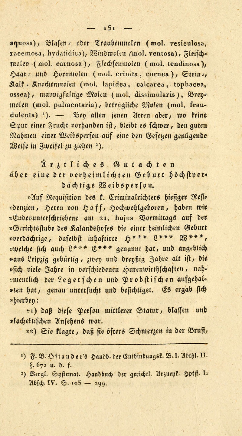 aquosa), Olafen ^ ober ^raubentnolen (mol. vesieulosa, racemosa, hydatidica), £8inbtnoIeu (inol. ventosa), §leifd}* tliolen-(mol. carnosa), gU*d>femtt£>leu (mol. tendinosa), Jpaar- unb ipormuoleu (mol. crmita, Cornea), (^tetn*, ^alf - ^nodjenmoletl (raol. lapidea, calcarea, tophacea, ossea), manm^falctge WloUti (mol. dis^imularis;, $3ret)- tttofen (mol, pulraentaria), betrnglicne 5D?oTen (mol. frau- dulenta) '). — 33en allen jenen Wirten ober, wo feine ^pur einer grucfet ocrjjanben ift, bleibt e$ ferner/ ben guten Sftafjmen einer 2ßeib6perfon auf eine ben @efe£en genügende SBeife in ätoeifel $u #tym 2). # r $ t l i # e $ © ts t a <M *  «ber eine ber »erbet mUc^ten © e b u r t § p cfy jl P e r* bäcfytige £Beib6perfpu, »2(uf Stequijttton beS f. (£rtminalrid)ter§ ^tefTger 9te(I* »benoten, Jperrn con £off, Jpodjivofjlgeboten, fyaben wir »Snbesumerfdjriebene am 21. hujus 9Sormittag$ auf ber »©cridjtejtube beö ßalanb^fjofeS bte einer ^eimlidjen ©eburt »oerbäcfctige, bafelbjt in^aftirte £*** £*** 28***, »welche ftd> aucf) £*** (£*** genannt bat/ unb angeblich »au6 2eip$ig gebürtig, $tven unb brenßig 3<>^ fftt ift > &te »ftcfc t>iele 3a£re in perfdjiebenen ipurenwirt^fc^aften, naf>- »mintlidj ber Cegerfdjen unb $>robjtifd)en aufgebt* »ten fyat, genau' unterfucfyt unb beficfytiget. d0 ergab ftcfy »gerben: ».1) bafj tiefe $>erf<m mittlerer <&tatüt, blajfen unb »fadjeftifdjen #nfe£en$ war. »2) @te fragte; baß fte öfters <Sd)mer$en in ber 23ruff, 0 fr 05.0 f i a n b e r'S £anbfc. ber @nffcinbunö$f. 25.1.216^f. II. §, 672 u. b. f. «) Sergf. (Sgflemat. £anb6ud> ber geritfcfl. 2(rsnep?. £ptji. Ia 2ibfcl>. IV. 0. io5 — 299.