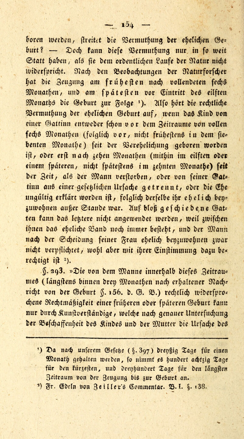 boren werben, jlreltvt bte Vermittlung ber e^eltcf>en (&p burt? — 3Dcd) fann btefe s33ermutr)ung nur in fo weit <&tatt r)aben ; atö jle bem orbentlidjen Saufe ber Statur nicfyt unberfpricfrt. fflad) Un Beobachtungen ber 9?aturforfcfcer l)at bu 3m$im$ am fr tieften nad) oottenbeten fecfyS 3Ronat$en> unb am fpäteften oor Eintritt be$ eilften Sttonat&S bte ©eburt $ur gorge *> 2ltfo £6rt bte red)tlid)e SSermutfmng ber el)elicften ©eburt auf, wenn bat ßt'nb von einer ©attinn entweber fcr)on o o r bem 3^'traume *>on oollen fed}3 9Dionatr)en (fclglid) oor, nid)t frübejlenS tu bem fte* benten S0?onutlje) feit ber 93eref>elid)img geboren worben ijl, ooer erjt na et) $e£en SQ?onat^en (mithin tm eilften ober einem fpäteren, nid)t fyätejrenS im jer)nten 9D?onat£e) fett ber Seit; aU ber 9ttann t?erjlorben, ober oon feiner ®aU tinn auö einer gefe£fid;cn Urfad^e getrennt/ ober t>it (S$e ungültig erflart worben ijl/ folglich berfelbe ir)r er)elicj) ben* juwofmen außer @tanbe war. #uf bloß gefcfyiebene ©at-- ten fann i*a& festere nid)t angewenbet werben, weil $wifcr)en i&nen t>a$ er)elidbe 23anb nod) immer bejlefjt, unb ber 90?ann nad) ber @d)etöimg feiner grau eljelid) beizuwohnen jwar tüdjt oerpfltcfytet, wo£I aber mit u)rer (Etnjitmtmutg ba$u be* redjtigt ijl 2). .5.293. »Sie oon bem SÜ?anne innerhalb biefeS Settrau* tne6 (Idngjlenö binnen brep $?onat£en nad) erhaltener fftad}= ridjt oon ber ©eburt $. i56. b. @. &♦) redjtfid) wibetftro* d)ene ^ecfytmäfjigfeit einer früheren ober fpaferen ©eburt fann nur btirdj^unjberjlänbige, welche nad) genauer Unterfudjung ber $8*f*äffenl>eit bee ßt'nbeS unb ber Butter Ui Urfad;e be$ *) X>a na<$ unferem ©efe&e (§-397) breiig Sage für einen Wlonafy gehalten roerben, fo nimmt es ^unberf a^fstg Sage für ben turjeflen, unb bret;f>unbert Sage für ben langten Seifraum tton ber 3gwgung &i& jur ©eburt an. n $r. @bfln fcon BeiHer'S Kommentar. 25.1. |. «38.