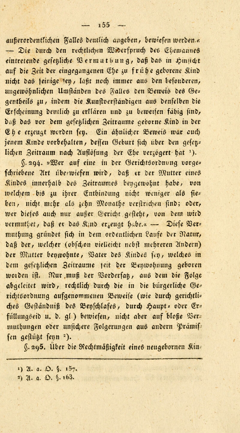 öußerorbentndjen galleä beutttd) angeben/ bewtefen werben.« — Sie Dttrcb ben redjthcfyen SS3k>erfprucf) fce# (Er^etnanned ttntretenbe gefejjlidje 93ermutbung, barbae tn Jpinndjt auf bie %tit ber eingegangenen (§^e $u frulje geborene Ätnfc nid)t ba6 jeinige iep, laßt nod) immer attS ben beförderen, imgewöljnu'djen Umftdnben be3 gaüeö Den £3emetö Deö @e* gentbeite $u, tnbem bte Äunfioerftanbigen au$ benfelben fcte (grfcfyeinttng betultd) $u erffdren unb ju bewetfen fdbig ftnb, baß ba$ »or bem gefej3Ticr)en Zeiträume geborne £inb in ber <£ f) e erzeugt werben fen. Sin dr;nlid)er 23ewetö war aud) jenem Ambe oorbeljalten, bejfen ©eburt ftct> über ben gefei- lteren 3eitrattm nad) 2ütflöfung ber (Ebe verzögert-fjat »). g. 294. »SBer auf eine in ber Gerid)f3orbni<ng oorge- fdjriebene litt übe^wtefen wirb, ba$ er ber $?utter eines $tnbeö innerhalb beö 3eitraumeS bepgewoljnt hahe, von welchem bis $u i^rer gntbtnoung nidjt weniger al$ fte- ben, nid)t nur)r aB $er)n 90?onau)e oerftndjen jlnb; ober, wer bieje6 attd> nur au^er ©erteilt g^fiettf, oon bem mhb vermutet, t>a$ er ba$ &mb erzeugt ljube*« — £>iefe Ver- mutung grünbet ftct> in bem ordentlichen £aufe ber Statut, ba$ ber, welcher (obfd)on cielietcfct nebjt mehreren 2lnbern) ber Gatter benwor)nre, Vater be3 $mbeS fty, welcbes in bem gefeilteren 3eitraume 1 ett ber &enwor;nung geboten worben i(L Wur,mufj ber Vorberfajj, aua bem hie golge abgeleitet wirb, recfytlid) burd) t>ie in Ue bürgerliche ©e~ rid)f£orbnung aufgenommenen 23emeife (wie burd) gertd)tli- d)e£ ©eftdnbuig beö 23enfd)lafea, burd> ipaupt* ober @r- fulIungSeib u. b. gl) bewiefen, nid)t aber auf bloße Ver- mittlungen ober nnftdjere golgerttngen am? anbern ^ßrdmif- fen geflutt fenn 2). §. 2t)5. Über bte ^ecfytmdßtgFett etne6 nettgebornen Äui- 1) 31. a. £>. §. 1.57, *) 21. a. O. §• i63.