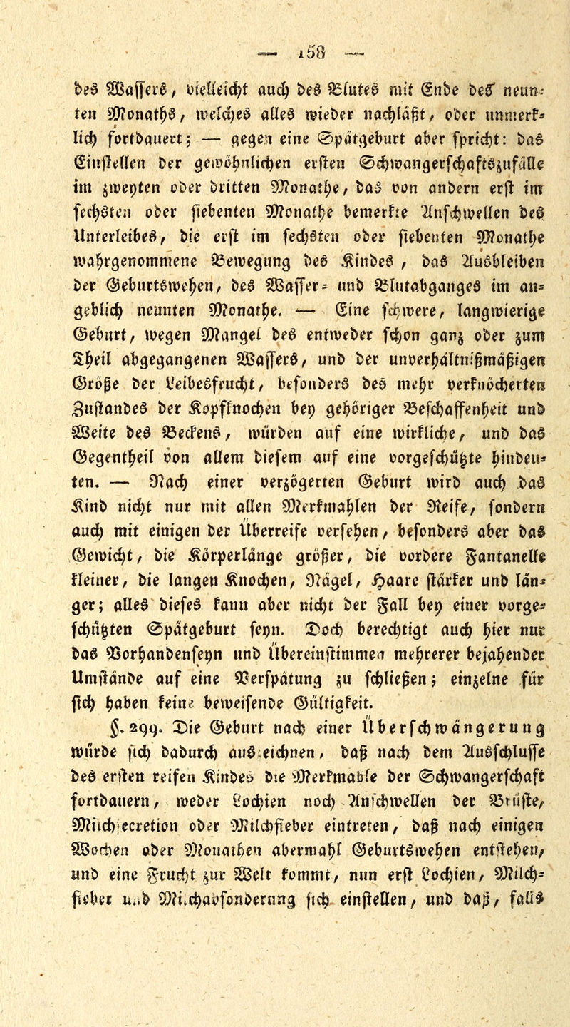 bed SBaffcrS, mütifyt and) beS £(u£eo mit dnbe beg* neun- ten 9D?onatlj6, iveldjeS alles wieber nacfyldgt, ober unmerf* lidj fortbauert; — gege\i eine Spätgeburt aber fprtdit: ba6 (Siujreflen ber gewöhnlichen erfreu Sd)wangerfct)aft6sufdlle im jwepten ober Dritten 9}?onatr)e, ba3 wm anbern erjr im festen ober ftebenten Wlonatfyt beraerfre 2lnfdjwellen be0 Unterleibes, bte erft im fedjöten ober ftebeuten 9Q?onatr)e übergenommene Bewegung beö $inbe$ , baö ausbleiben ber @eburt£wer)en, be6 Gaffer ? mib £3lutabgange8 im an- geblidj neunten 9ttonat()e. — (Sine fä-were, langwierige ©eburt, wegen Mangel be6 entweber fdjon gan$ ober §um Sljeil abgegangenen 2ÖajTer$, unb ber unoerfwltnifjmdfjigeri ©röße ber l'eibesfrudjt, befonberö bee me^r oerfnöcfoetten SujlanbeS ber &opflnoct)en bei) geboriger ißefd)affenr)eit unb SBeite beS 33ecFenS, würben auf eine wirflicfte, unb t*a§ ©egent^eil oon allem biefem auf eine oorgefcbu^te Anbeu- ten. — dlad) einer »erlogenen ©eburt wirb auct) ha$ Äinb md)t nur mit allen 90?erf mahlen ber Dtetfe, fonbern aud) mit einigen ber Überreife oerfe^en, befonberS aber ba& ®e\\)iti)t, bte Äörperldnge großer, bte oorbere gantanelle Heiner, bte langen ßnocfyen, 9?dgel, ipaare jtärfer unb lan* ger; alles biefeS fann aber ntd>t ber Sali beo einer oorge- fdjüjjten Spätgeburt feon. &od) bered)tigt aud) £ier nur ba$ Sßor^anbenfenn unb Übereinflimmea mehrerer bejar)enber Umftdnbe auf eine SSerfpdtung §u fließen', einzelne für ftcfy f)aben Feine beweifenbe ©ültigfett. 5.299. £>ie ©eburt nad) einer Überfdjwdngerung; würbe fid) baburd) au0:etd)nen, t>a$ nad) bem 2(u$fd)luf[e bee erften reifen ^inbeö bie $?erFmabfe ber Scfywangerfcfcaft fortbauern, weber ßocfyien nod) linid)wellen ber $3ni|te, 9J?üd);ecretion ober äKÜcfcfieber eintreten, baf* nact) einigen fföorben ober 3D?onatr)en abermaljl @ebuvtSwet)en entfielen/ unb eine grud)t $ur Seit r'ommt, nun erjt ^odjien, 99?tlct)- fieber u;»& Sftnctyaofonberung ftefc einteilen, unb t>a$, fall*