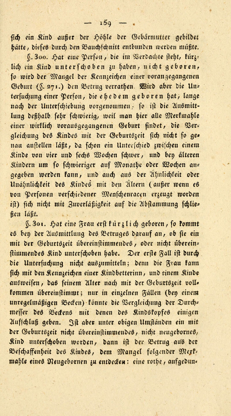 — i&9 *— « fid) ein ^inb auf er ber £ö6le ber (Bebärmuttei5 gebitbet fjätte, btefeö burcfy ben $3aucfyfcfrnüt entbnnben werten müßte. J. 3oo. Jpat eine $>erfon, bte im %$>wM$tt jte^t, fiir^ lid) Ha ^tnb unter fd) oben j« (jaben, 111d>t gebaren; fo wirb ber 99?angel ber $enn$eid)en einer vorangegangenen ©eburt (§.271.) ben betrug oerrat^en. SÖBirb aber bte iln- terfudjung einer $>erfon, bie e Ij e b e m geboren fyat, lange nacfy ber Unterfcfyiebung oorgenommeu; fo i\\ bie 2lu6mitt- lung beglwlb fe^r fctywierig, weif man fyiev alle ^erfma^le einer wirflid) ooraugaegangenen ©eburt ftnbet, bte 93er- gleid)ung be$ ÄinbeS mit ber <$eburt3$eit fid) ntcfct fo ge* nau anpeilen lagt, \>a fdjon ein Unteifcfyieb gwifd^eu einem ^inbe oon oier unb fed)6 SÖodjen fcfywer, unb ben alteren SUnbern um fo fcfywieriger auf $?onat£e ober SBocfyen ati- gegeben werben fann, unb and) an$ bec Ü|>nlid)feit ober Unäfwlidjfeit beö ßinbeS mit ben Altern (auger wenn e$ t?on $erfonen oerfd?ubener SD?enfd)enracen erzeugt worben tjt) fid) nidjt mit Bttoerldgigfeit auf bte ?i&jlammung fehlte-» gen lagt. §.3oi, ipat eine $tm erjtfür$lief) geboren, fo fommt eö ben ber 2lu0mtttlnng beg ^etrugeö barauf an, ob jle ein mit ber ^ebutt^^eit übereinfrimmenbed, ober ntcfyt überein- (timmenbeö Ätnb unterfdwben fyabe. £>et erjle gall ifl burdj t>ie Unterfudjung nid)t au$$umttteln; benn t>ie $rau fann fid) mit ben Äenn§eid)en einer Ätnbbetterinn, unb einem Äinbe au^weifen, t>a$ feinem littet nad) mit ber ©eburt0$eit ooll* fommen übereinjtimmt; nur in einzelnen gällen (ben einem unregelmäßigen SÖecfen) fonnte bte SSergleicfyung ber £)urd)* mejfer beö £3ecfenö mit benen be0 ÄinbSfopfea einigen 2luf|d)lug geben. 3(1 aber unter obigen Umjtänben ein mit ber ©eburtei$eit nidjt übereinftimmenbeö, nid)t neugeborneS, Äinb unterfd)obeu werben, bann tft ber betrug aus oer 23efd)affen£eit be6 &inbe3, bem Mangel folgenber SOferf* ma^le eineö Sfteugebornen $u entbeefe«: eine rot^e, aufgebun*