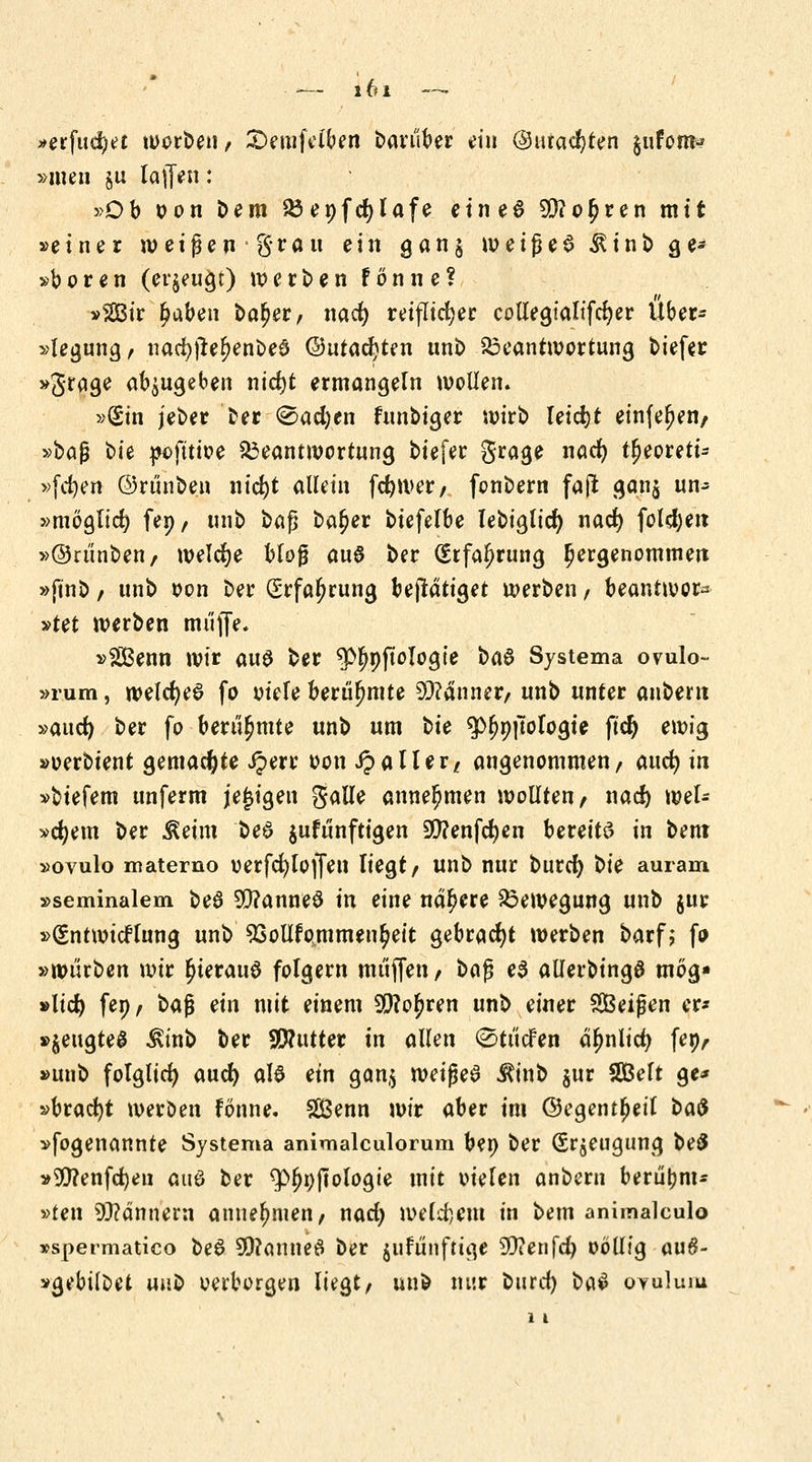 »erfud^c worbeii/ £)emfclben bauiber ein ©uralten ^ufom-? »men §u lajfeu: »Ob oon Dem Benfcfylafe eines 50?o£ren mit »einer weißen grau ein gan§ weiße6 ^tnb ge* »boren (erzeugt) werben fönne? »Sir haben baljer, nad) reiflicher collegtalifdjer Über* »legung/ nacfyjlel>enbe0 ©utacfyten unb Beantwortung biefer »grage abzugeben ntcr)t ermangeln wollen. »Sin jeber ber (Sacfyen funbiger wirb leidjt einfeuert/ »baß ^>u pofttioe Beantwortung biefer grage nad) t^eoreti- »fd)en ©rünben nid)t allein feftwer, fonbern faji ganj un- »möglich fep/ unb ba$ baljer biefelbe lebiglid) nad) folgen »©rünben/ welche bloß au6 ber (Erfahrung Ijergenommeit »finb / unb oon ber (Srfaljrung betätiget werben / beantwor* »tet werben muffe. »Sßenn wir aus ber ^pftologie ba$ Systema ovulo- »rum, weldjeS fo otele berühmte 9)?anner, unb unter anbern »aud) ber fo berühmte unb um bte 5>^9|7ofogie fid) ewig »oerbient gemachte iperr oon J? all er/ angenommen/ auc^ in »biefem unferm jejjigen galle annehmen wollten/ naef) wel- »djem ber ^eim be6 jufünftigen 90?enfcr)en bereite in bem »ovulo materno oerfcfyloffen liegt/ unb nur burd) t>ie auram »seminalem be6 5O?anne0 in eine nähere Bewegung unb $ur »(Sntwicflung unb 23ollfommen$eit gebracht werben barfj fo »würben wir r)ierau$ folgern muffen / bafj e$ allerbingö mög» »lid) fen/ ba$ ein mit einem 99?oj)ren unb einer SBeißen er* »$eugteg ^inb ber SWutter in allen ^tücfen äfjnlici) fep/ »unb folglich auef) als ein gan$ wei$e$ iftnb $ur SDBelt ge* »bracht werben fönne. 2Benn wir aber im Oegentljeil ba$ »fogenannte Systema animalculorum ben ber (Sr^eugung be8 »20?enfd)en auö ber ^Ofjnftologie mit oielen anbern berüfcm* »ten 9)?ännern annehmen/ nad) welkem in bem animalculo »spermatico beS 9)?amie£ ber jufünfttge SDienfd) oöllig au#- »gebÜbet unb verborgen liegt/ unb nur burd) ba$ oyuIuiu